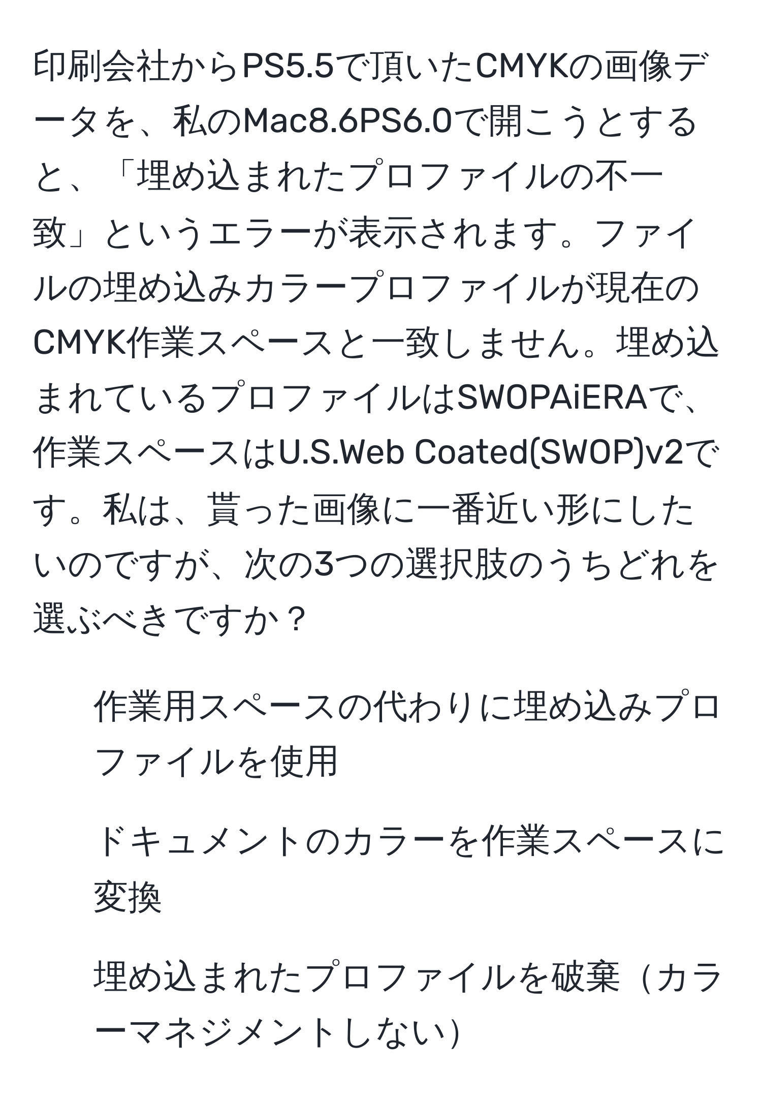 印刷会社からPS5.5で頂いたCMYKの画像データを、私のMac8.6PS6.0で開こうとすると、「埋め込まれたプロファイルの不一致」というエラーが表示されます。ファイルの埋め込みカラープロファイルが現在のCMYK作業スペースと一致しません。埋め込まれているプロファイルはSWOPAiERAで、作業スペースはU.S.Web Coated(SWOP)v2です。私は、貰った画像に一番近い形にしたいのですが、次の3つの選択肢のうちどれを選ぶべきですか？  
- 作業用スペースの代わりに埋め込みプロファイルを使用  
- ドキュメントのカラーを作業スペースに変換  
- 埋め込まれたプロファイルを破棄カラーマネジメントしない