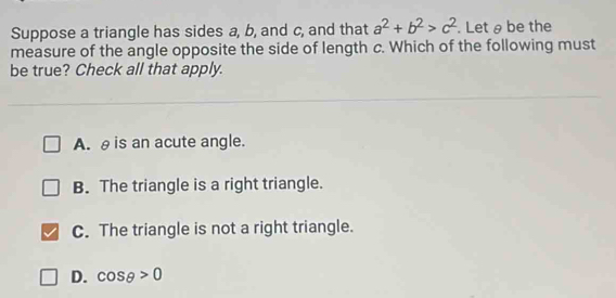 Suppose a triangle has sides a, b, and c, and that a^2+b^2>c^2. Let θ be the
measure of the angle opposite the side of length c. Which of the following must
be true? Check all that apply.
A. θis an acute angle.
B. The triangle is a right triangle.
C. The triangle is not a right triangle.
D. cos θ >0