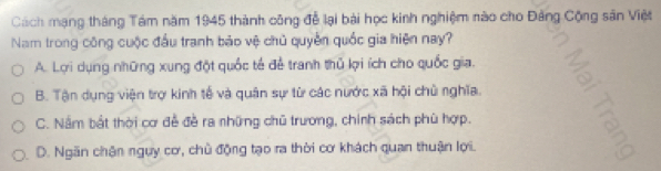 Cách mạng tháng Tám năm 1945 thành công để lại bài học kinh nghiệm nào cho Đảng Cộng sân Việt
Nam trong công cuộc đầu tranh bảo vệ chủ quyền quốc gia hiện nay?
A. Lợi dụng những xung đột quốc tế đễ tranh thủ lợi ích cho quốc gia.
B. Tận dụng viện trợ kinh tế và quân sự từ các nước xã hội chủ nghĩa.
C. Nằm bắt thời cơ đễ đề ra những chủ trương, chính sách phù hợp.
D. Ngăn chận ngựy cơ, chủ động tạo ra thời cơ khách quan thuận lợi.