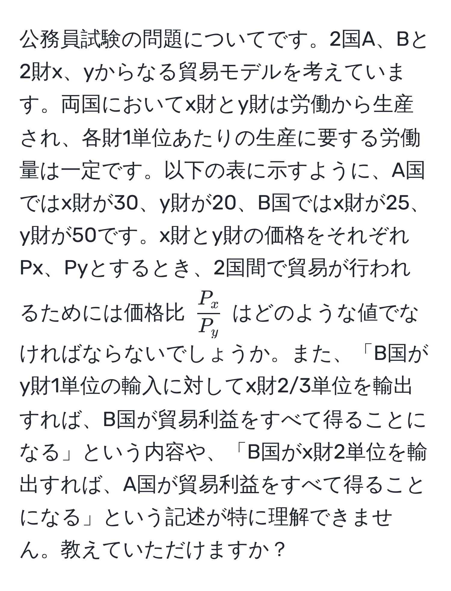 公務員試験の問題についてです。2国A、Bと2財x、yからなる貿易モデルを考えています。両国においてx財とy財は労働から生産され、各財1単位あたりの生産に要する労働量は一定です。以下の表に示すように、A国ではx財が30、y財が20、B国ではx財が25、y財が50です。x財とy財の価格をそれぞれPx、Pyとするとき、2国間で貿易が行われるためには価格比 ( P_x/P_y ) はどのような値でなければならないでしょうか。また、「B国がy財1単位の輸入に対してx財2/3単位を輸出すれば、B国が貿易利益をすべて得ることになる」という内容や、「B国がx財2単位を輸出すれば、A国が貿易利益をすべて得ることになる」という記述が特に理解できません。教えていただけますか？