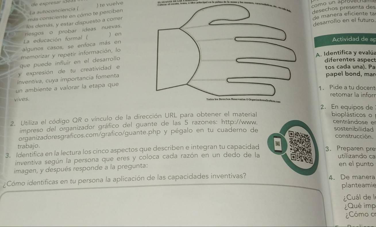 de expresar idéa s 
La autoconciencia ( ) te vuelve 
como un aprovech am 
más consciente en cómo te perciben 
riesgos o probar ideas nuevas.desechos presenta des 
los demás, y estar dispuesto a correr 
de manera eficiente ta 
La educación formal ( ) en desarrollo en el futuro 
algunos casos, se enfoca más en 
Actividad de ap 
A. Identifica y evalúa 
memorizar y repetir información, lo 
que puede influír en el desarrollo 
diferentes aspect 
y expresión de tu creatividad e 
tos cada una). Pa 
inventiva, cuya importancia fomenta 
papel bond, mar 
un ambiente a valorar la etapa que 
1. Pide a tu docent 
retomar la inforn 
vives. 
2. En equipos de 
2. Utiliza el código QR o vínculo de la dirección URL para obtener el material 
bioplásticos o 
impreso del organizador gráfico del guante de las 5 razones: http://www. 
centrándose er 
organizadoresgraficos.com/grafico/guante.php y pégalo en tu cuaderno de 
sostenibilidad 
construcción. 
trabajo. 3. Preparen pre 
3. Identifica en la lectura los cinco aspectos que describen e integran tu capacidad 
inventiva según la persona que eres y coloca cada razón en un dedo de la 
utilizando ca 
imagen, y después responde a la pregunta: 
en el punto 
¿Cómo identificas en tu persona la aplicación de las capacidades inventivas?4. De manera 
planteamie 
¿Cuál de le 
¿Qué imp 
¿Cómo cr