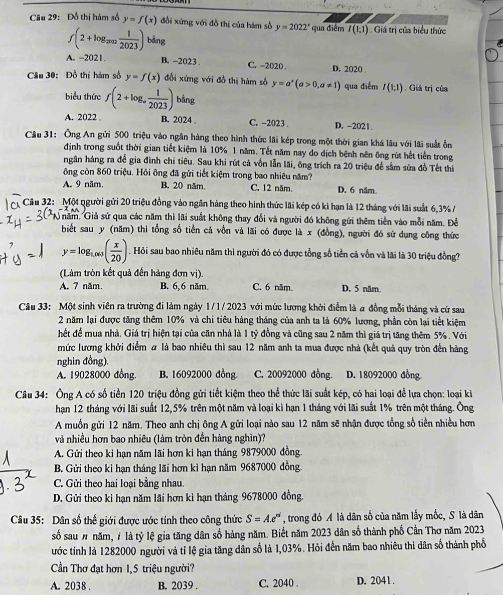Đồ thị hàm số y=f(x) đối xứng với đồ thị của hàm số y=2022^x qua điểm I(1;1). Giá trị của biểu thức
f(2+log _2022 1/2023 ) bằng
A. -2021. B. -2023 . C. -2020 . D. 2020 .
Câu 30: Đồ thị hàm số y=f(x) đối xứng với đồ thị hàm số y=a^x(a>0,a!= 1) qua điểm I(1;1). Giá trị của
biểu thức f(2+log _a 1/2023 ) bằng
A. 2022 . B. 2024 . C. -2023 . D. -2021.
Câu 31: Ông An gửi 500 triệu vào ngân hàng theo hình thức lãi kép trong một thời gian khá lâu với lãi suất ổn
định trong suốt thời gian tiết kiệm là 10% 1 năm. Tết năm nay do dịch bệnh nên ông rút hết tiền trong
ngân hàng ra để gia đình chi tiêu. Sau khi rút cả vốn lẫn lãi, ông trích ra 20 triệu để sắm sửa đồ Tết thì
ông còn 860 triệu. Hỏi ông đã gửi tiết kiệm trong bao nhiêu năm?
A. 9 năm. B. 20 năm. C. 12 năm. D. 6 năm.
Câu 32: Một người gửi 20 triệu đồng vào ngân hàng theo hình thức lãi kép có kì hạn là 12 tháng với lãi suất 6,3% /
năm. Giả sử qua các năm thì lãi suất không thay đổi và người đó không gửi thêm tiền vào mỗi năm. Đề
biết sau y (năm) thì tổng số tiền cả vốn và lãi có được là x (đồng), người đó sử dụng công thức
y=log _1,063( x/20 ). Hỏi sau bao nhiêu năm thì người đó có được tổng số tiền cả vốn và lãi là 30 triệu đồng?
(Làm tròn kết quả đến hàng đơn vị).
A. 7 năm. B. 6,6 năm. C. 6 năm. D. 5 năm.
Câu 33: Một sinh viên ra trường đi làm ngày 1/1/ 2023 với mức lương khởi điểm là a đồng mỗi tháng và cứ sau
2 năm lại được tăng thêm 10% và chi tiêu hàng tháng của anh ta là 60% lương, phần còn lại tiết kiệm
hết đề mua nhà. Giá trị hiện tại của căn nhà là 1 tỷ đồng và cũng sau 2 năm thì giá trị tăng thêm 5% . Với
mức lương khởi điểm # là bao nhiêu thì sau 12 năm anh ta mua được nhà (kết quả quy tròn đến hàng
nghìn đồng).
A. 19028000 đồng. B. 16092000 đồng. C. 20092000 đồng. D. 18092000 đồng.
Câu 34: Ông A có số tiền 120 triệu đồng gửi tiết kiệm theo thể thức lãi suất kép, có hai loại để lựa chọn: loại kì
hạn 12 tháng với lãi suất 12,5% trên một năm và loại kì hạn 1 tháng với lãi suất 1% trên một tháng. Ông
A muốn gửi 12 năm. Theo anh chị ông A gửi loại nào sau 12 năm sẽ nhận được tổng số tiền nhiều hơn
và nhiều hơn bao nhiêu (làm tròn đến hàng nghìn)?
A. Gửi theo kì hạn năm lãi hơn kì hạn tháng 9879000 đồng.
B. Gửi theo kì hạn tháng lãi hơn kì hạn năm 9687000 đồng.
C. Gửi theo hai loại bằng nhau.
D. Gửi theo kì hạn năm lãi hơn kì hạn tháng 9678000 đồng.
Câu 35: Dân số thế giới được ước tính theo công thức S=A.e^(ni) , trong đó A là dân số của năm lấy mốc, S là dân
số sau n năm, 7 là tỷ lệ gia tăng dân số hàng năm. Biết năm 2023 dân số thành phố Cần Thơ năm 2023
tước tính là 1282000 người và tỉ lệ gia tăng dân số là 1,03%. Hỏi đến năm bao nhiêu thì dân số thành phố
Cần Thơ đạt hơn 1,5 triệu người?
A. 2038 . B. 2039 . C. 2040 . D. 2041 .