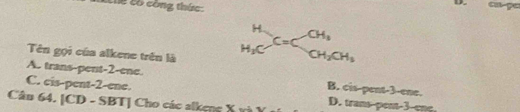 kêng có công thức
D. cu-pc
Tên gọi của alkene trên là
beginarrayr H H_3Cendarray C=Cbeginarrayr CH_3 CH_2CH_3endarray
A. trans-pent -2 -ene. B. cis-pent -3 -ene.
C. cis-pent -2 -ene. D. trans-pen -3 -ene.
Cân 64. [CD - SBT] Cho các alkene X và Y