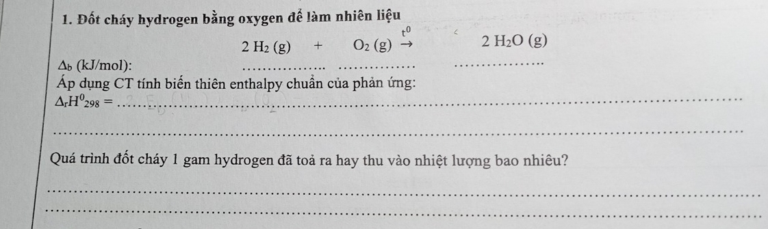 Đốt cháy hydrogen bằng oxygen để làm nhiên liệu
2H_2(g)+O_2(g)xrightarrow t^0 2H_2O(g)
∆ь (kJ/mol): 
_ 
_ 
Áp dụng CT tính biến thiên enthalpy chuẩn của phản ứng:
△ _rH^0_298=
_ 
_ 
Quá trình đốt cháy 1 gam hydrogen đã toả ra hay thu vào nhiệt lượng bao nhiêu? 
_ 
_