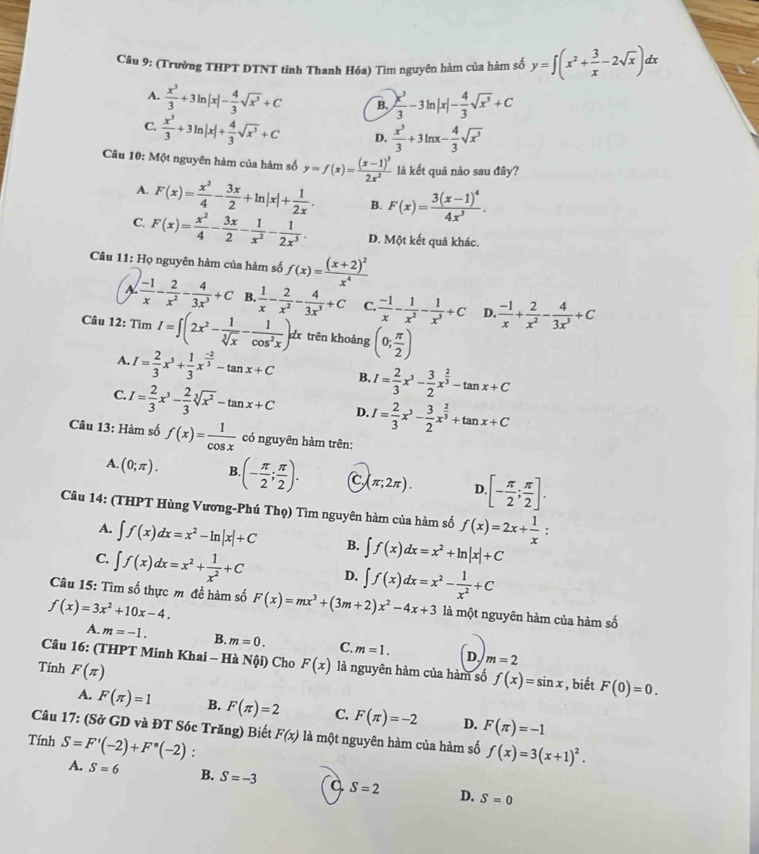 (Trường THPT DTNT tỉnh Thanh Hóa) Tìm nguyên hàm của hàm số y=∈t (x^2+ 3/x -2sqrt(x))a lx
A.  x^3/3 +3ln |x|- 4/3 sqrt(x^3)+C
B.  x^3/3 -3ln |x|- 4/3 sqrt(x^3)+C
C.  x^3/3 +3ln |x|+ 4/3 sqrt(x^3)+C
D.  x^3/3 +3ln x- 4/3 sqrt(x^3)
Câu 10: Một nguyên hàm của hàm số y=f(x)=frac (x-1)^32x^2 là kết quả nào sau đây?
A. F(x)= x^2/4 - 3x/2 +ln |x|+ 1/2x . B. F(x)=frac 3(x-1)^44x^3.
C. F(x)= x^2/4 - 3x/2 - 1/x^2 - 1/2x^3 . D. Một kết quả khác.
Câu 11: Họ nguyên hàm của hàm số f(x)=frac (x+2)^2x^4
 (-1)/x - 2/x^2 - 4/3x^3 +C B.  1/x - 2/x^2 - 4/3x^3 +C C.  (-1)/x - 1/x^2 - 1/x^3 +C D.  (-1)/x + 2/x^2 - 4/3x^3 +C
Câu 12: TimI=∈t (2x^2- 1/sqrt[3](x) - 1/cos^2x )dx trên khoảng (0; π /2 )
A. I= 2/3 x^3+ 1/3 x^(frac -2)3-tan x+C B. I= 2/3 x^3- 3/2 x^(frac 2)3-tan x+C
C. I= 2/3 x^3- 2/3 sqrt[3](x^2)-tan x+C
D. I= 2/3 x^3- 3/2 x^(frac 2)3+tan x+C
Câu 13: Hàm số f(x)= 1/cos x  có nguyên hàm trên:
A. (0;π ). B (- π /2 ; π /2 ). C (π ;2π ). D. [- π /2 ; π /2 ].
Câu 14: (THPT Hùng Vương-Phú Thọ) Tìm nguyên hàm của hàm số f(x)=2x+ 1/x .
A. ∈t f(x)dx=x^2-ln |x|+C
C. ∈t f(x)dx=x^2+ 1/x^2 +C
B. ∈t f(x)dx=x^2+ln |x|+C
D. ∈t f(x)dx=x^2- 1/x^2 +C
Câu 15: Tìm số thực m đề hàm số F(x)=mx^3+(3m+2)x^2-4x+3 là một nguyên hàm của hàm số
f(x)=3x^2+10x-4.
A. m=-1. B. m=0. m=1. m=2
C.
D.
Câu 16: (THPT Minh Khai - Hà Nội) Cho F(x) là nguyên hàm của hàm số f(x)=sin x , biết F(0)=0.
Tính F(π )
A. F(π )=1 B. F(π )=2 C. F(π )=-2 D. F(π )=-1
Câu 17: (Sở GD và ĐT Sóc Trăng) Biết F(x) là một nguyên hàm của hàm số f(x)=3(x+1)^2.
Tính S=F'(-2)+F''(-2) :
A. S=6
B. S=-3 a S=2 D. S=0