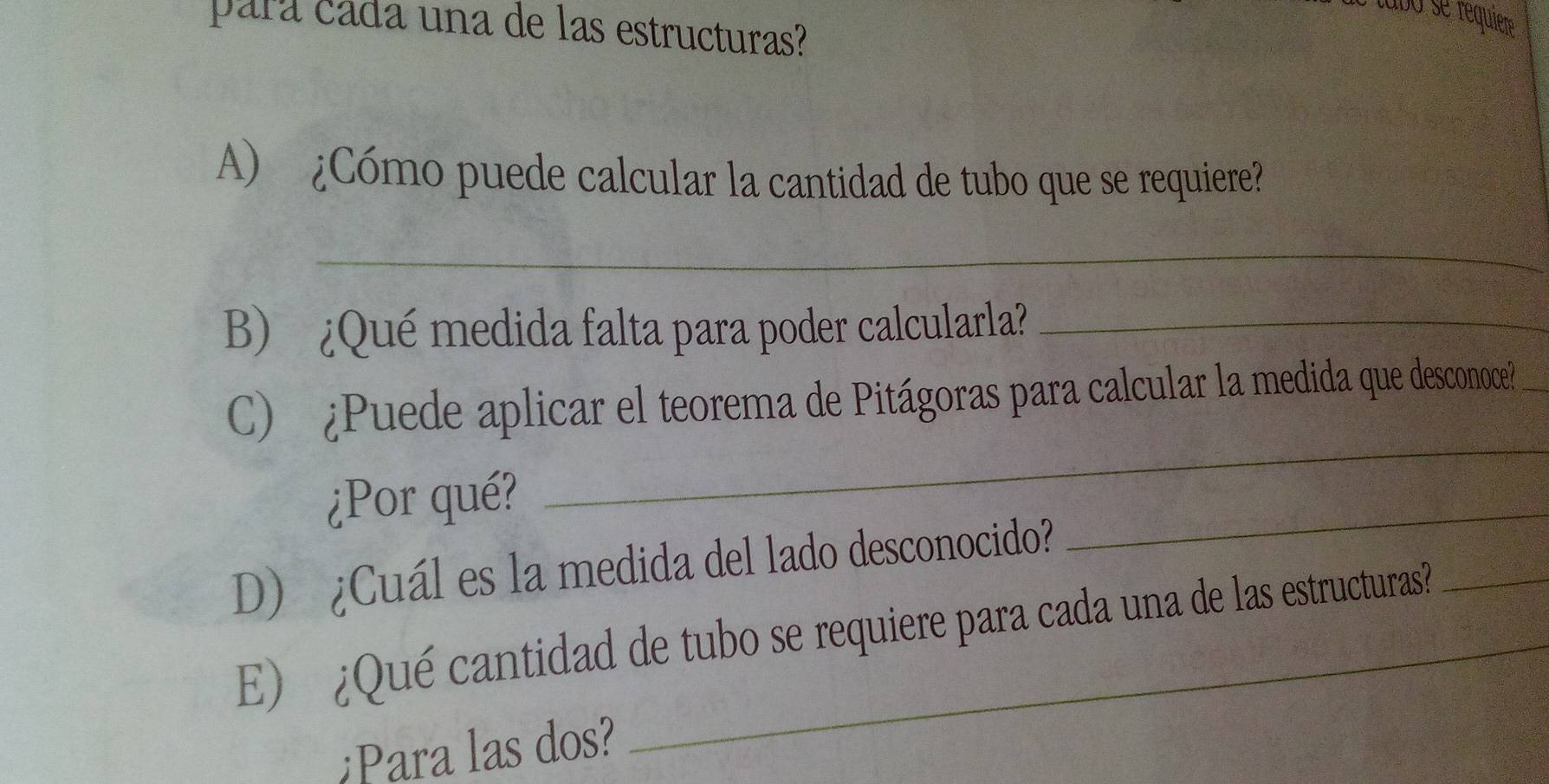 tabo se requiere 
para cáda una de las estructuras? 
A) ¿Cómo puede calcular la cantidad de tubo que se requiere? 
_ 
B) ¿Qué medida falta para poder calcularla?_ 
C) ¿Puede aplicar el teorema de Pitágoras para calcular la medida que desconoce? 
¿Por qué? 
_ 
D) ¿Cuál es la medida del lado desconocido? 
_ 
E) ¿Qué cantidad de tubo se requiere para cada una de las estructuras? 
Para las dos?