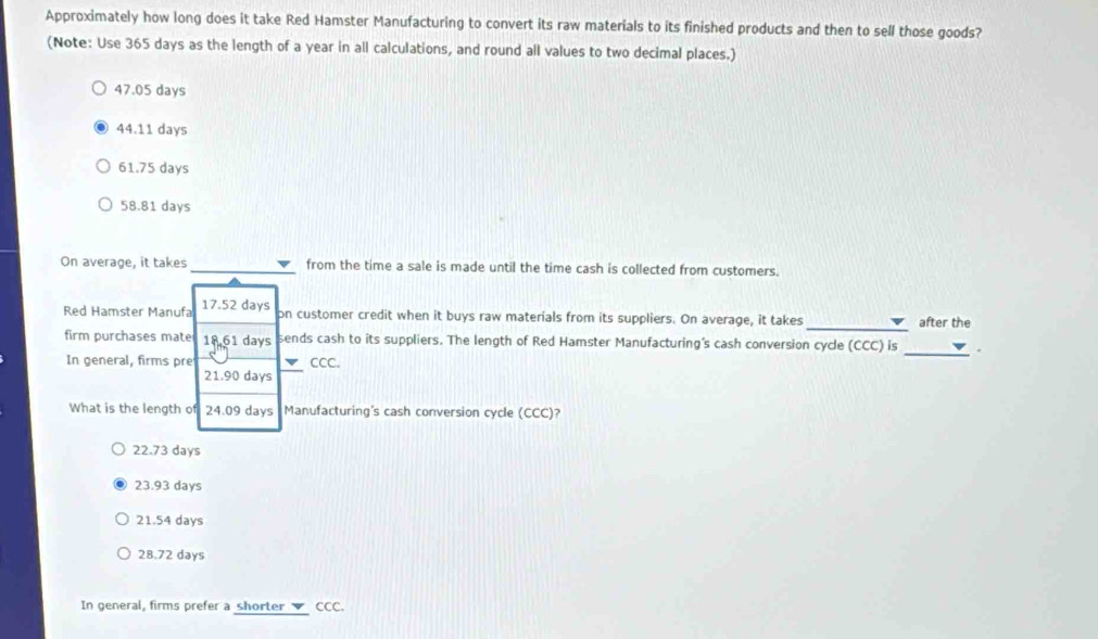 Approximately how long does it take Red Hamster Manufacturing to convert its raw materials to its finished products and then to sell those goods?
(Note: Use 365 days as the length of a year in all calculations, and round all values to two decimal places.)
47.05 days
44.11 days
61.75 days
58.81 days
On average, it takes from the time a sale is made until the time cash is collected from customers.
Red Hamster Manufa 17.52 days
on customer credit when it buys raw materials from its suppliers. On average, it takes _after the
firm purchases mate 18,61 days sends cash to its suppliers. The length of Red Hamster Manufacturing's cash conversion cycle (CCC) is_ .
In general, firms pre CCC.
21.90 days
What is the length of 24.09 days Manufacturing's cash conversion cycle (CCC)?
22.73 days
23.93 days
21.54 days
28.72 days
In general, firms prefer a shorter CCC.
