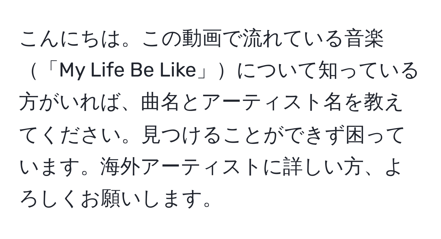 こんにちは。この動画で流れている音楽「My Life Be Like」について知っている方がいれば、曲名とアーティスト名を教えてください。見つけることができず困っています。海外アーティストに詳しい方、よろしくお願いします。