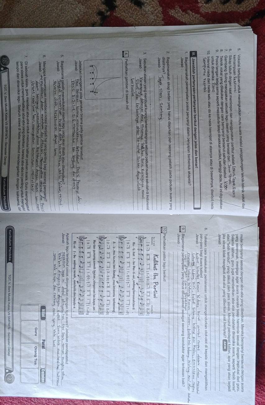 Vokalisi bertujuan untuk meningkatkan mutu suara melalui penggabungan teknik-teknik vokal dan mulai bernyanyi sesuai dengan aba-aba yang diberikan. Mereka bernyanyi bersama dengan suara
Remampuan Resrn yang serempak, menjaga agar suara mereka tetap harmonis sesuai dengan instruksi dari guru.
6. Sikap tubuh dirigen saat memimpin dan menggunakan partitur adalah fokus, Tegek Riks Selama latihan, guru juga memberikan aba-aba perubahan dinamika suara, seperti "lebih keras"
7. Gambang Suling merupakan sebuah lagu daerah yang berasal dari ..owo Tengal atau 'lebih lembut', yang diikuti oleh para siswa. Menurut pendapat kalian, apa yang akan terjadi
8. Teknik vokal yang dilakukan dengan cara bernyanyi bersahut-sahutan disebut .. Cor jika siswa tidak mengikuti aba-aba yang diberikan saat bernyayi?  
_
9. Posisi tangan tetap sama seperti mezzoforte tatapi dinaikkan sedikit, setinggi dada, hal ini digunakan  Jawab  :_
untuk dinamika . mano
10. Interval nada dari nada satu atau do ke nada keempat di atasnya atau di bawahnya, disebut nada_
Sempurna Keemp 8. Tuliskan cara melakukan pemanasan untuk mengendurkan otot-otot di kepala dan mengaktifkan
Jawablah pertanyaan-pertanyaan berikut dengan jelas dan benar!_
Jawab :
_
paru-paru bagi suara kalian!
1. Bagaimanakah penempatan posisi penyanyi dalam penyajian berbentuk akapela?_
_
_
_
Jawab 9.  Bagaimana penampilan yang harus ditunjukkan sebagai seorang konduktor agar terkesan baik?
_
Jawab 
2. Bagaimanakah sikap badan yang harus diajarkan oleh seorang pelatih pada paduan suara yang_
_
dilatihnya? 10. Perhatikan patitur lagu berikut!
_
Jawab _
3. Sebutkan alasan yang membuat kurang berkembangnya sebuah paduan suara sekolah di Indonesia!
Jawab : _İ h an Áurw. Kurons n u  
_
_
_
4.  Perhatikan gambar di bawah ini! 
_
Jelaskan mengenai pola gerakan birama pada gambar tersebut!
_
Jawab 
_
Apakah lagu tersebut cocok dinyanyikan dengan tiça suara? Jelaskan pendapatmu!
_
5. Bagaimana pelatih menentukan materi lagu yaŋg akan dilatih atau ditampilkar Jawab
Jawab :
_
_
_
_
_
_
6. Mengapa kemampuan membaca notasi menjadi hal yang penting bagi seorang penyanyi? Paraf
Niai
Jawab  - mẹ muasara 
m   b er t oa bor a s  ae_
__
Guru Orang Tua
7. Di sebuah kelas, guru memberi aba-aba untuk memulai latihan paduan suara. Guru mengingatkan
para siswa untuk memperhatikan aba-aba yang diberikan, karena aba-aba ini penting untuk menga.
tempo dan dinamika lagu. Seluruh siswa di kelas tersebut mendengarkan dengan saksama, dan
Kurikulum Merdeka TGT, V. Seni Musik Kelas VII SMP/MTs - Semester Genap 33
32 TGT. V. Seni Musik Kelas VII SMP/MTs - Semester Genap  Kurikulum Merdeka