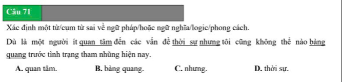 Xác định một từ/cụm từ sai về ngữ pháp/hoặc ngữ nghĩa/logic/phong cách.
Dù là một người ít quan tâm đến các vấn đề thời sự nhưng tôi cũng không thể nào bảng
quang trước tình trạng tham nhũng hiện nay.
A. quan tâm. B. bàng quang. C. nhưng. D. thời sự.