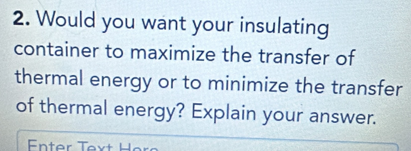 Would you want your insulating 
container to maximize the transfer of 
thermal energy or to minimize the transfer 
of thermal energy? Explain your answer. 
Enter Text Her