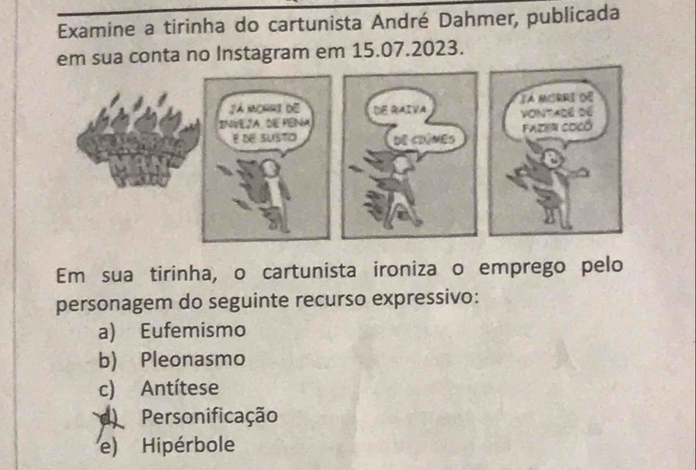 Examine a tirinha do cartunista André Dahmer, publicada
em sua conta no Instagram em 15.07.2023.
Em sua tirinha, o cartunista ironiza o emprego pelo
personagem do seguinte recurso expressivo:
a) Eufemismo
b) Pleonasmo
c) Antítese
d Personificação
e) Hipérbole