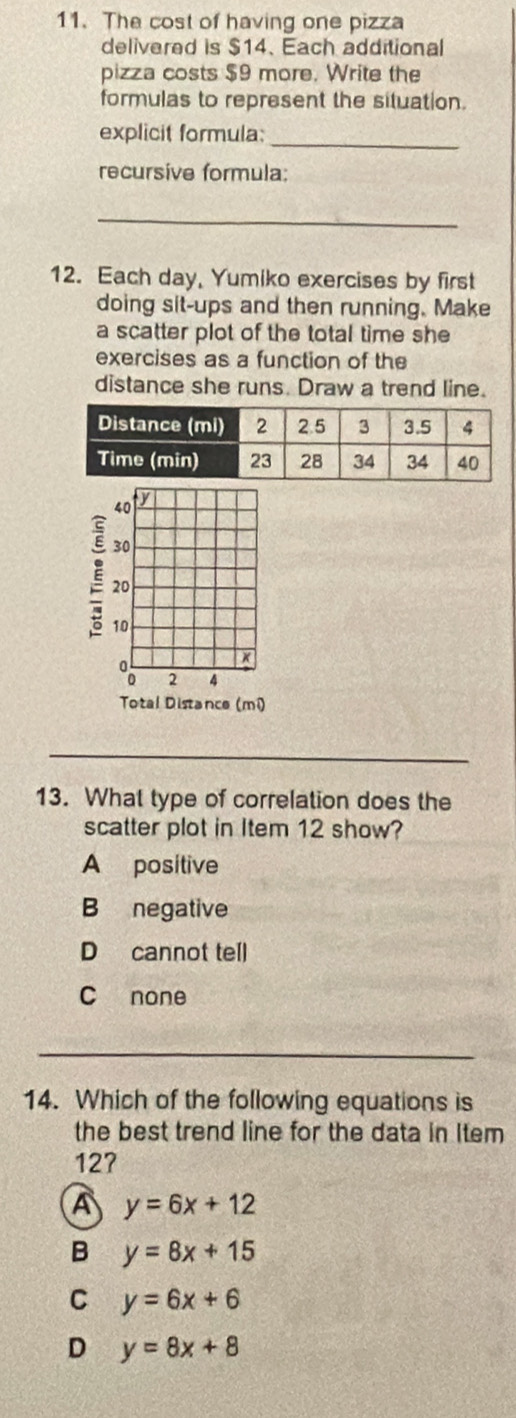 The cost of having one pizza
delivered is $14 、 Each additional
pizza costs $9 more. Write the
formulas to represent the situation.
_
explicit formula:
recursive formula:
_
12. Each day, Yumiko exercises by first
doing sit-ups and then running. Make
a scatter plot of the total time she
exercises as a function of the
distance she runs. Draw a trend line.
40 y
30
20
10
2 4
Total Distance (mi)
13. What type of correlation does the
scatter plot in Item 12 show?
A positive
B negative
D cannot tell
C none
_
14. Which of the following equations is
the best trend line for the data in Item
127
A y=6x+12
B y=8x+15
C y=6x+6
D y=8x+8
