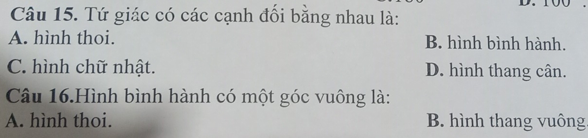 Tứ giác có các cạnh đổi bằng nhau là:
A. hình thoi. B. hình bình hành.
C. hình chữ nhật. D. hình thang cân.
Câu 16.Hình bình hành có một góc vuông là:
A. hình thoi. B. hình thang vuông