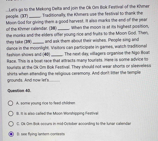 ...Let's go to the Mekong Delta and join the Ok Om Bok Festival of the Khmer
people. (37) _. Traditionally, the Khmers use the festival to thank the
Moon God for giving them a good harvest. It also marks the end of the year
of the Khmer calendar. (38) _. When the moon is at its highest position,
the monks and the elders offer young rice and fruits to the Moon God. Then,
they take (39)_ and ask them about their wishes. People sing and
dance in the moonlight. Visitors can participate in games, watch traditional
fashion shows and (40) _. The next day, villagers organise the Ngo Boat
Race. This is a boat race that attracts many tourists. Here is some advice to
tourists at the Ok Om Bok Festival. They should not wear shorts or sleeveless
shirts when attending the religious ceremony. And don't litter the temple
grounds. And now let's. ..........
Question 40.
A. some young rice to feed children
B. It is also called the Moon Worshipping Festival
C. Ok Om Bok occurs in mid-October according to the lunar calendar
D. see flying lantern contests