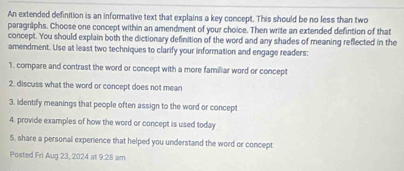 An extended definition is an informative text that explains a key concept. This should be no less than two 
paragraphs. Choose one concept within an amendment of your choice. Then write an extended defintion of that 
concept. You should explain both the dictionary definition of the word and any shades of meaning reflected in the 
amendment. Use at least two techniques to clarify your information and engage readers: 
1. compare and contrast the word or concept with a more familiar word or concept 
2. discuss what the word or concept does not mean 
3. identify meanings that people often assign to the word or concept 
4. provide examples of how the word or concept is used today 
5, share a personal experience that helped you understand the word or concept 
Posted Fri Aug 23, 2024 at 9:28 am