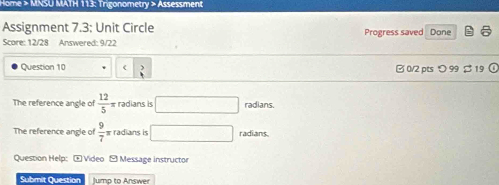 Home > MNSU MATH 113: Trigonometry > Assessment 
Assignment 7.3; Unit Circle Progress saved Done 
Score: 12/28 Answered: 9/22 
Question 10 ( B 0/2 pts つ 99 % 19 (i 
The reference angle of  12/5 π radians is radians. 
The reference angle of  9/7 π radians is radians. 
Question Help: - Video - Message instructor 
Submit Question Jump to Answer