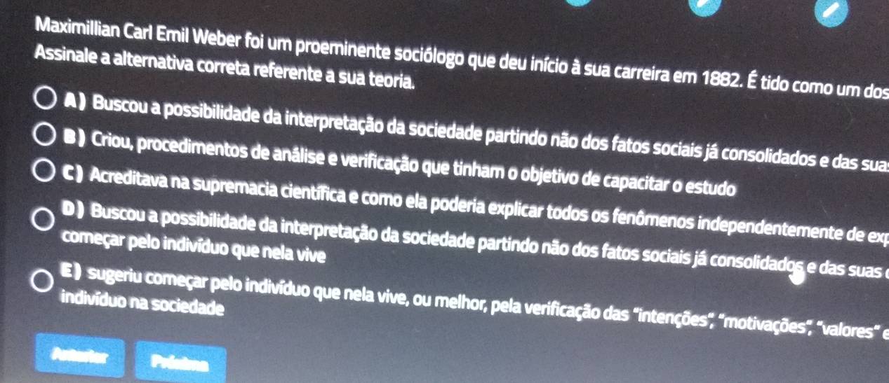 Maximillian Carl Emil Weber foi um proeminente sociólogo que deu início à sua carreira em 1882. É tido como um dos
Assinale a alternativa correta referente a sua teoria.
A ) Buscou a possibilidade da interpretação da sociedade partindo não dos fatos sociais já consolidados e das sua
B ) Criou, procedimentos de análise e verificação que tinham o objetivo de capacitar o estudo
C ) Acreditava na supremacia científica e como ela poderia explicar todos os fenômenos independentemente de exp
D ) Buscou a possibilidade da interpretação da sociedade partindo não dos fatos sociais já consolidados e das suas e
começar pelo indivíduo que nela vive
indivíduo na sociedade
E) sugeriu começar pelo indivíduo que nela vive, ou melhor, pela verificação das "intenções", "motivações", "valores" e
Anterier Préxima