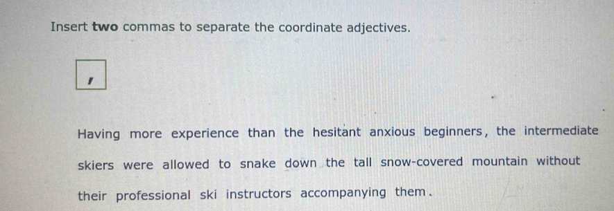 Insert two commas to separate the coordinate adjectives. 
Having more experience than the hesitant anxious beginners, the intermediate 
skiers were allowed to snake down the tall snow-covered mountain without 
their professional ski instructors accompanying them .