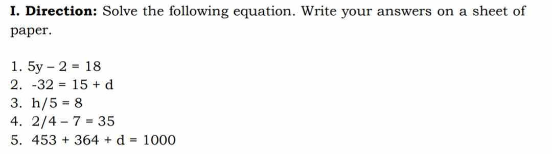 Direction: Solve the following equation. Write your answers on a sheet of 
paper. 
1. 5y-2=18
2. -32=15+d
3. h/5=8
4. 2/4-7=35
5. 453+364+d=1000