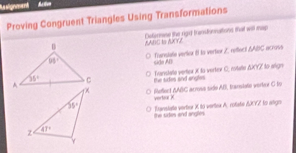 Resignment Acsivo
Proving Congruent Triangles Using Transformations
Determine the rgid transformations that wisl map
AABC to AXYZ
Transiete verkex 8 to vertex Z: retlect ΔABC across
sido AD
Translate vertex X to vertex C; rotate ΔXYZ to align
the sides and angles 
Reflect AABC across side AB, transtate vertex C to
verlex X
Translate vertex X to vertex A. rotate △ XYZ to nign
the sides and angles