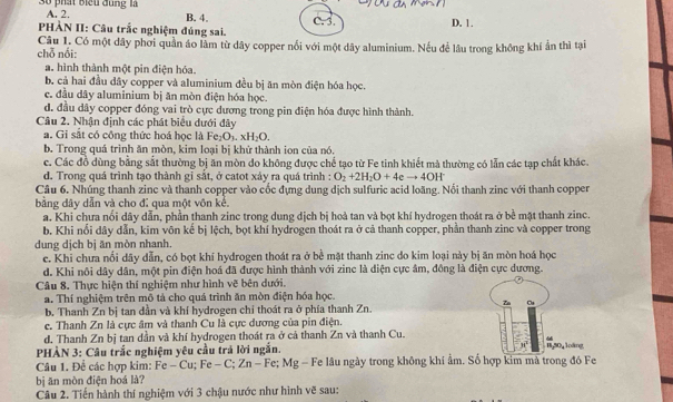 số phát Biểu đụng là A. 2.
B. 4.
HÀN II: Câu trắc nghiệm đúng sai. c. 3. D. 1.
Câu 1. Có một dây phơi quần áo làm từ dây copper nổi với một dây aluminium. Nếu để lâu trong không khí ản thì tại
chỗ nối:
a. hình thành một pin điện hóa.
b. cả hai đầu dây copper và aluminium đều bị ăn mòn điện hóa học.
c. đầu dây aluminium bị ăn mòn điện hóa học.
d. đầu dây copper đóng vai trò cực dương trong pin điện hóa được hình thành.
Câu 2. Nhận định các phát biểu dưới đây
a. Gi sắt có công thức hoá học là F Fe_2O_3.xH_2O.
b. Trong quá trình ăn mòn, kim loại bị khử thành ion của nó.
c. Các đồ dùng bằng sắt thường bị ăn mòn do không được chế tạo từ Fe tinh khiết mà thường có lẫn các tạp chất khác.
d. Trong quá trình tạo thành gỉ sắt, ở catot xảy ra quá trình : O_2+2H_2O+4eto 4OH^-
Câu 6. Nhúng thanh zinc và thanh copper vào cốc đựng dung dịch sulfuric acid loãng. Nổi thanh zinc với thanh copper
bằng dây dẫn và cho đī qua một vôn kế.
a. Khi chưa nổi dây dẫn, phần thanh zinc trong dung dịch bị hoà tan và bọt khí hydrogen thoát ra ở bề mặt thanh zinc.
b. Khi nổi dây dẫn, kim vôn kế bị lệch, bọt khí hydrogen thoát ra ở cả thanh copper, phần thanh zinc và copper trong
dung dịch bị ăn mòn nhanh.
c. Khi chưa nổi dây dẫn, có bọt khí hydrogen thoát ra ở bề mặt thanh zinc do kim loại này bị ăn mòn hoá học
d. Khi nôi dây dân, một pin điện hoá đã được hình thành với zinc là diện cực âm, đông là điện cực dương.
Câu 8. Thực hiện thí nghiệm như hình vẽ bên dưới.
a. Thí nghiệm trên mô tả cho quá trình ăn mòn điện hóa học.
Zn
b. Thanh Zn bị tan dần và khí hydrogen chỉ thoát ra ở phía thanh Zn.
c. Thanh Zn là cực âm và thanh Cu là cực dương của pin điện.
d. Thanh Zn bị tan dần và khí hydrogen thoát ra ở cả thanh Zn và thanh Cu.
4
PHÀN 3: Câu trắc nghiệm yêu cầu trả lời ngắn.
1,50, loàng
Câu 1. Đề các hợp kim: Fe-Cu;Fe-C;Zn- Fe; Mg - Fe lâu ngày trong không khí ẩm. Số hợp kim mà trong đó Fe
bị ān mòn điện hoá là?
Câu 2. Tiến hành thí nghiệm với 3 chậu nước như hình vẽ sau: