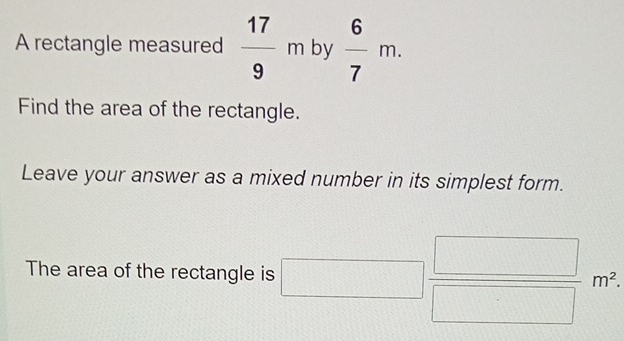 A rectangle measured  17/9 m by  6/7 m. 
Find the area of the rectangle. 
Leave your answer as a mixed number in its simplest form. 
The area of the rectangle is □  □ /□  m^2,