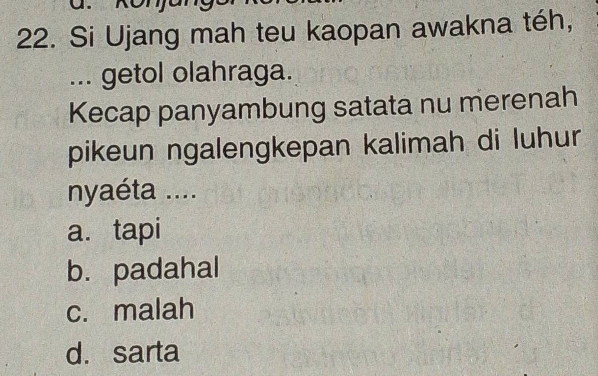 Si Ujang mah teu kaopan awakna téh,
... getol olahraga.
Kecap panyambung satata nu merenah
pikeun ngalengkepan kalimah di luhur
nyaéta ....
a. tapi
b. padahal
c. malah
d. sarta