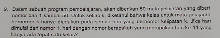 Dalam sebuah program pembelajaran, akan diberikan 50 mata pelajaran yang diberi 
nomor dari 1 sampai 50. Untuk setiap k, diketahui bahwa kelas untuk mata pelajaran 
bernomor k hanya diadakan pada semua hari yang bernomor kelipatan k. Jika hari 
dimulai dari nomor 1, hari dengan nomor berapakah yang merupakan hari ke- 11 yang 
hanya ada tepat satu kelas?