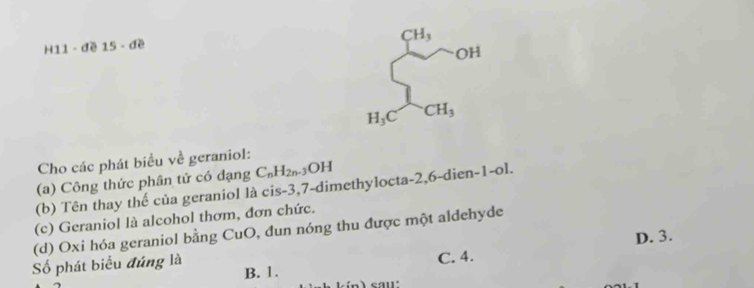 CH_3
H11 - đề 15 - đề
OH
H_3C CH_3
Cho các phát biểu về geraniol:
(a) Công thức phân tử có đạng C_nH_2n-3 OH
(b) Tên thay thế của geraniol là cis -3, 7 -dimethylocta -2, 6 -dien -1-c l.
(c) Geraniol là alcohol thơm, đơn chức.
(d) Oxi hóa geraniol bằng CuO, đun nóng thu được một aldehyde
ố phát biểu đúng là D. 3.
B. 1. C. 4.