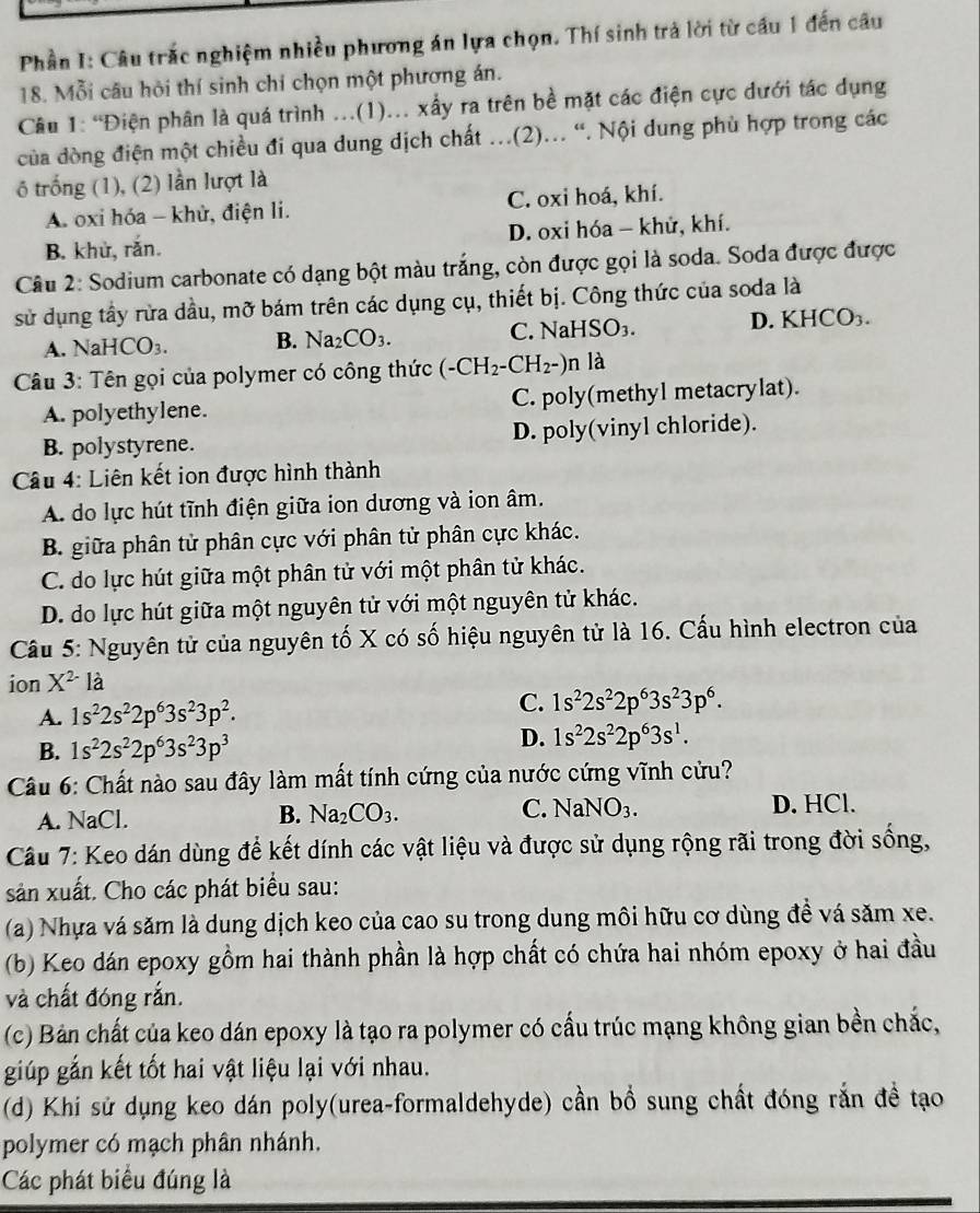 Phần I: Câu trắc nghiệm nhiều phương án lựa chọn. Thí sinh trả lời từ cầu 1 đến câu
18. Mỗi câu hỏi thí sinh chỉ chọn một phương án.
Câu 1: “Điện phân là quá trình ...(1)... xấy ra trên bề mặt các điện cực dưới tác dụng
của dòng điện một chiều đi qua dung dịch chất ...(2)... “. Nội dung phù hợp trong các
6 trống (1), (2) lần lượt là
A. oxi hóa - khử, điện li. C. oxi hoá, khí.
B. khù, rắn. D. oxi hóa - khử, khí.
Câu 2: Sodium carbonate có dạng bột màu trắng, còn được gọi là soda. Soda được được
sử dụng tầy rừa dầu, mỡ bám trên các dụng cụ, thiết bị. Công thức của soda là
A. NaHCO₃. B. Na_2CO_3. C. NaHS _3. D. KHCO₃.
Câu 3: Tên gọi của polymer có công thức (-CH_2-CH_2-)n là
A. polyethylene. C. poly(methyl metacrylat).
B. polystyrene. D. poly(vinyl chloride).
Câu 4: Liên kết ion được hình thành
A. do lực hút tĩnh điện giữa ion dương và ion âm.
B. giữa phân tử phân cực với phân tử phân cực khác.
C. do lực hút giữa một phân tử với một phân tử khác.
D. do lực hút giữa một nguyên tử với một nguyên tử khác.
Cầu 5: Nguyên tử của nguyên tố X có số hiệu nguyên tử là 16. Cấu hình electron của
ion X^(2-)la
A. 1s^22s^22p^63s^23p^2.
C. 1s^22s^22p^63s^23p^6.
B. 1s^22s^22p^63s^23p^3
D. 1s^22s^22p^63s^1.
Câu 6: Chất nào sau đây làm mất tính cứng của nước cứng vĩnh cửu?
A. NaCl. B. Na_2CO_3. C. NaNO_3. D. HCl.
Câu 7: Keo dán dùng để kết dính các vật liệu và được sử dụng rộng rãi trong đời sống,
sản xuất. Cho các phát biểu sau:
(a) Nhựa vá săm là dung dịch keo của cao su trong dung môi hữu cơ dùng đề vá săm xe.
(b) Keo dán epoxy gồm hai thành phần là hợp chất có chứa hai nhóm epoxy ở hai đầu
và chất đóng rắn.
(c) Bản chất của keo dán epoxy là tạo ra polymer có cấu trúc mạng không gian bền chắc,
giúp gắn kết tốt hai vật liệu lại với nhau.
(d) Khi sử dụng keo dán poly(urea-formaldehyde) cần bồ sung chất đóng rắn đề tạo
polymer có mạch phân nhánh.
Các phát biểu đúng là