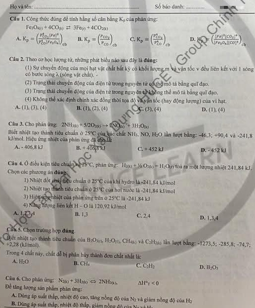 Họ và tên: _Số báo danh:_
Câu 1. Công thức đúng đề tính hằng số cân bằng K_p của phản ứng:
a
Fe_3O_4(n)+4CO_(k)leftharpoons 3Fe_(r)+4CO_2(k)
A. K_p=(frac P_CO_2^4(Fe)^3(P_CO)^4(Fe_3O_4])_cb B. K_p=(frac P_CO_2P_CO)_cb C. K_p=(frac P_CO_2^4(P_CO)^4) D. =(frac [Fe]^2[CO_2]^4[Fe_3O_4][CO]^4) : b
Câu 2. Theo cơ học lượng tử, những phát biểu nào sau đây là đúng:
(1) Sự chuyển động của mọi hạt vật chất bắt kỷ có khổi lượng m và vận tốc v đều liên kết với 1 sóng
có bước sóng λ (sóng vật chất). -
(2) Trang thái chuyển động của điện tử trong nguyên tử có thể mô tả bằng quī đạo.
(3) Trang thái chuyển động của điện tử trong nguyên tử không thể mô tả bằng quī đạo.
(4) Không thể xác định chính xác đồng thời tọa độ và yấn tốc (hay động lượng) của vi hạt.
A. (1),(3),(4) B. (1), (2), (4) C. (3), (4) D. (1), (4)
Câu 3. Cho phản ứng: 2NH_3(k)+5/2O_2(k)to 2NO_(k)+3H_2O_(k)
Biết nhiệt tạo thành tiêu chuẩn ở 25°C của các chất NHị, NO, H_2O lần lượt bằng: -46,3; +90,4 và -241,8
kJ/mol. Hiệu ứng nhiệt của phản ứng đã cho lấ:
A. - 406.8 k B. +406,8kJ C. + 452 kJ D. - 452 kJ
Câu 4. Ở điều kiện tiêu chuẩn và 25°C , phản ứng: H_2(x)+1/2O_2(x)=H_2O(r) toà ra một lượng nhiệt 241,84 kJ.
Chọn các phương án đủng
1) Nhiệt đốt chủy điều chuẩn ở 25°C của khí hydro là -241,84 kJ/mol
2) Nhiệt tạo thành tiêu chuẩn ở 25°C của hoi nước là -241,84 kJ/mol
3) Hiện ứng nhiệt của phần ủng trên ở 25°C là -241,84 kJ
4) Năng lượng liên kết H - O là 120,92 kJ/mol
A. 1.23.4 B. 1,3 C. 2,4 D. 1,3,4
Cần 5. Chọn trường hợp đúng
Điết nhiệt tạo thành tiêu chuẩn của B_2O_3(n),H_2O_(t),CH_4(k) và C_2H_2(k) lần lượt bằng: -1273,5; -285,8; -74,7;
+2,28 (kJ/mol)
Trong 4 chất này, chất t * bị phân hủy thành đơn chất nhất là:
A. H_2O B. CH C. C_2H_2 D. B_2O_3
Câu 6. Cho phân ứng: N_2(k)+3H_2(k)Longleftrightarrow 2NH_3(k) △ H°tau <0</tex>
Để tăng lượng sản phẩm phân ứng: của H_2
A. Dùng áp suất thắp, nhiệt độ cao, tăng nỗng độ của N_2 và giàm nongdo
B. Dùng áp suất thắp, nhiệt độ thấp, giám nỗng độ của M_r