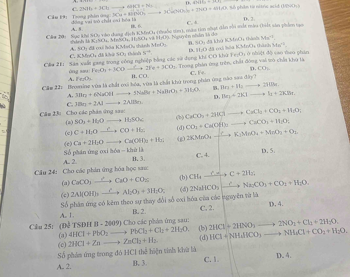 A.
C. 2NH_3+3Cl_2to 6HCl+N_2.
D. 4NH_3+3O_2
Câu 19:  Trong phản ứng: 3Cu+8HNO_3 _  3Cu(NO_3)_2+2NO+4H_2O , Số phân tử nitric acid (HNO3)
đóng vai trò chất oxi hóa là D. 2.
A. 8. B. 6. C. 4.
Câu 20: Sục khiSO_2 vào dung dịch KMnO 4 (thuốc tím), màu tím nhạt dần rồi mất màu (biết sản phẩm tạo
thành 1dot aK_2SO_4,MnSO_4,H_2SO_4 và H_2O). Nguyên nhân là do
A. SO_2 đã oxi hóa KMr O_4 thành MnO_2. B. SO_2 đã khử F (MnC 04 thành Mn^(+2).
thành
C. KMnO_4 đã khử SO_2 thành S^(+6) D. H_2O dã oxi hóa b (MnO_4 Mn^(+2),
Câu 21: Sản xuất gang trong công nghiệp bằng các sử dụng khí CO khử Fe_2O_3 ở nhiệt độ cao theo phản
ứng sau: Fe_2O_3+3COxrightarrow i°2Fe+3CO_2. Trong phản ứng trên, chất đóng vai trò chất khử là
D. CO_2.
A. Fe_2O_3. B. CO. C. Fe.
Câu 22: Bromine vừa là chất oxi hóa, vừa là chất khử trong phản ứng nào sau dây?
B. Br_2+H_2to 2HBr.
A. 3Br_2+6NaOHto 5NaBr+NaBrO_3+3H_2O. D. Br_2+2KIto I_2+2KBr.
C. 3Br_2+2Alto 2AlBr_3.
Câu 23: Cho các phản ứng sau:
(a) SO_3+H_2Oto H_2SO_4; (b) CaCO_3+2HClto CaCl_2+CO_2+H_2O;
(c) C+H_2Oxrightarrow i°CO+H_2; (d) CO_2+Ca(OH)_2to CaCO_3+H_2O;
(e) Ca+2H_2Oto Ca(OH)_2+H_2; (g) 2KMnO_4xrightarrow f°K_2MnO_4+MnO_2+O_2.
Số phản ứng oxi hóa - khử là D. 5.
A. 2. B. 3. C. 4.
Câu 24: Cho các phản ứng hóa học sau:
(a) CaCO_3xrightarrow I°CaO+CO_2; (b) CH_4xrightarrow t^0,xtto C+2H_2;
(c) 2Al(OH)_3xrightarrow t°Al_2O_3+3H_2O; (d) 2NaHCO_3to Na_2CO_3+CO_2+H_2O.
Số phản ứng có kèm theo sự thay đổi số oxi hóa của các nguyên tử là
D. 4.
A. 1. B. 2. C. 2.
Câu 25: (Đề TSĐH B-2009) * Cho các phản ứng sau:
(a) 4HCl+PbO_2to PbCl_2+Cl_2+2H_2O. (b) 2HCl+2HNO_3to 2NO_2+Cl_2+2H_2O.
(d)
(c) 2HCl+Znto ZnCl_2+H_2. HCl+NH_4HCO_3to NH_4Cl+CO_2+H_2O.
Số phản ứng trong đó HCl thể hiện tính khử là
C. 1. D. 4.
A. 2.
B. 3.