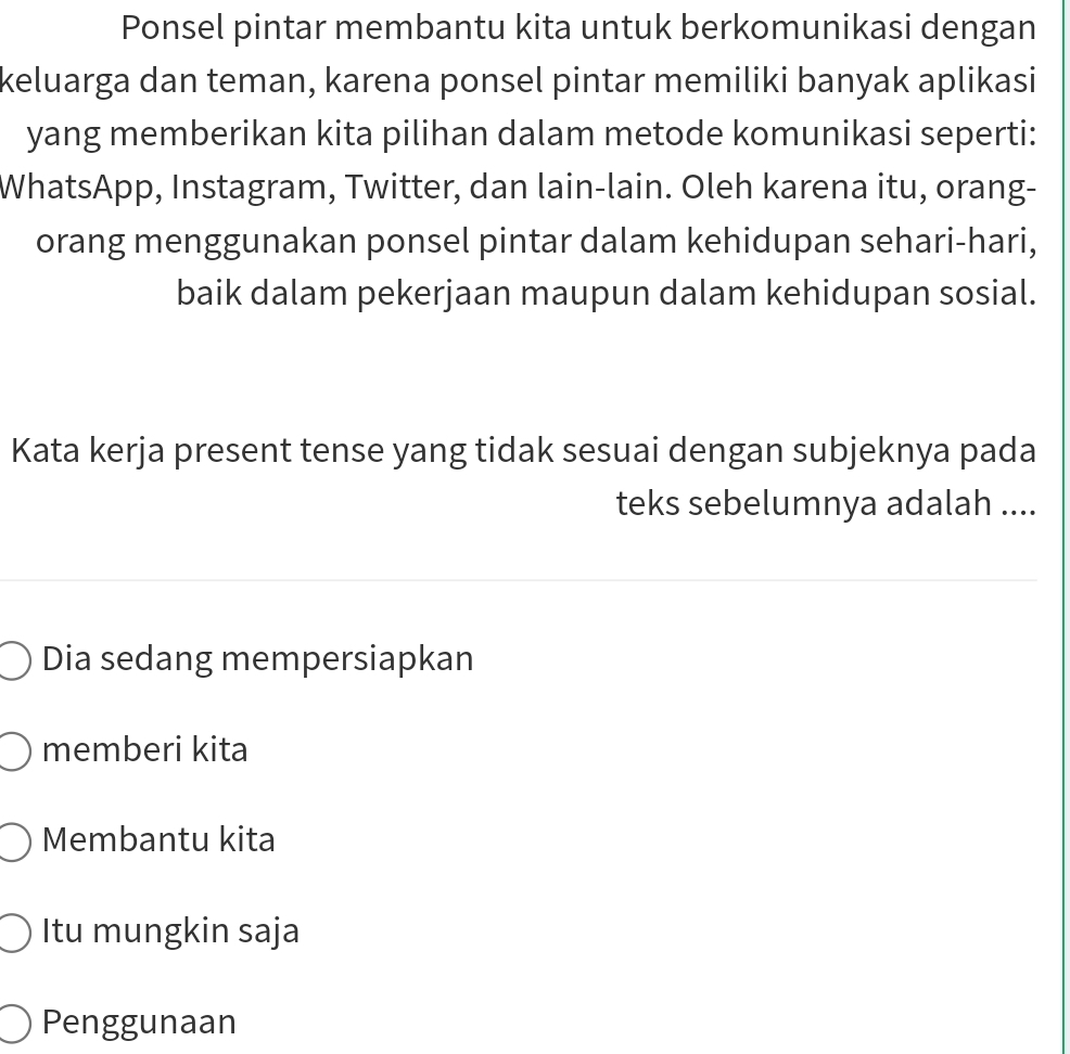 Ponsel pintar membantu kita untuk berkomunikasi dengan
keluarga dan teman, karena ponsel pintar memiliki banyak aplikasi
yang memberikan kita pilihan dalam metode komunikasi seperti:
WhatsApp, Instagram, Twitter, dan lain-lain. Oleh karena itu, orang-
orang menggunakan ponsel pintar dalam kehidupan sehari-hari,
baik dalam pekerjaan maupun dalam kehidupan sosial.
Kata kerja present tense yang tidak sesuai dengan subjeknya pada
teks sebelumnya adalah ....
Dia sedang mempersiapkan
memberi kita
Membantu kita
Itu mungkin saja
Penggunaan