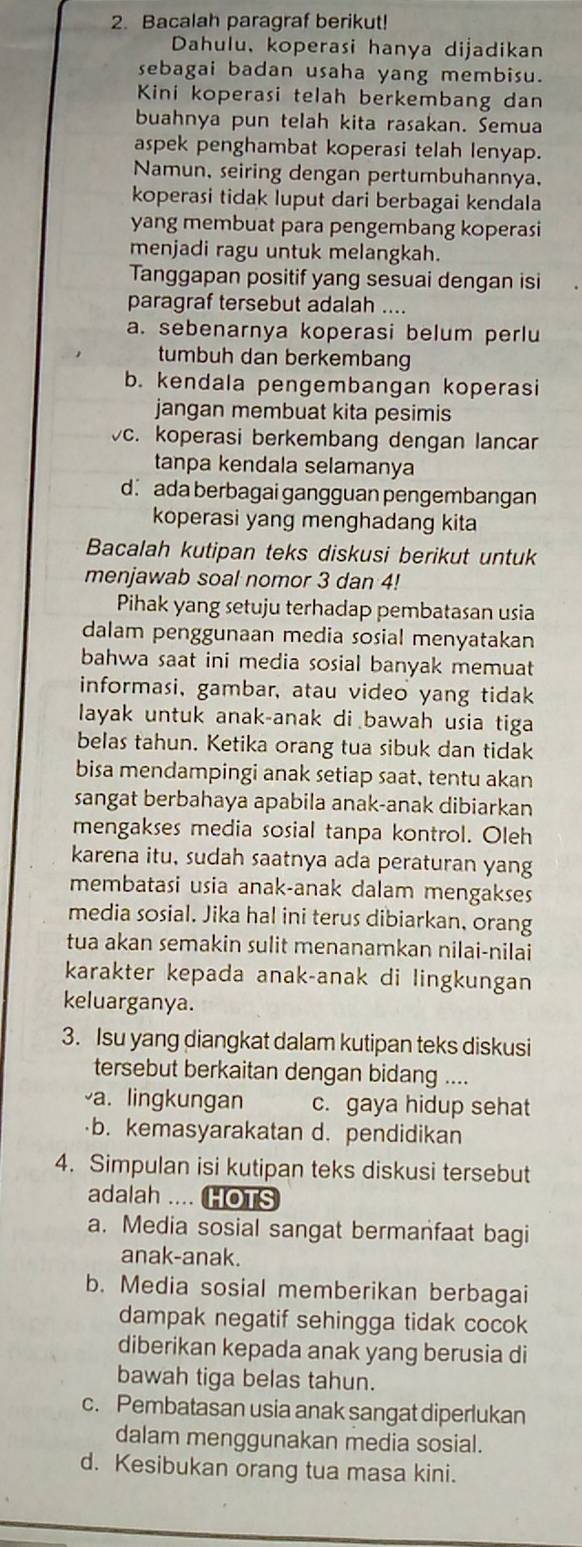 Bacalah paragraf berikut!
Dahulu, koperasi hanya dijadikan
sebagai badan usaha yang membisu.
Kini koperasi telah berkembang dan
buahnya pun telah kita rasakan. Semua
aspek penghambat koperasi telah lenyap.
Namun, seiring dengan pertumbuhannya,
koperasi tidak luput dari berbagai kendala
yang membuat para pengembang koperasi
menjadi ragu untuk melangkah.
Tanggapan positif yang sesuai dengan isi
paragraf tersebut adalah ....
a. sebenarnya koperasi belum perlu
tumbuh dan berkembang
b. kendala pengembangan koperasi
jangan membuat kita pesimis
vc. koperasi berkembang dengan lancar
tanpa kendala selamanya
d. ada berbagai gangguan pengembangan
koperasi yang menghadang kita
Bacalah kutipan teks diskusi berikut untuk
menjawab soal nomor 3 dan 4!
Pihak yang setuju terhadap pembatasan usia
dalam penggunaan media sosial menyatakan
bahwa saat ini media sosial banyak memuat
informasi, gambar, atau video yang tidak
layak untuk anak-anak di bawah usia tiga
belas tahun. Ketika orang tua sibuk dan tidak
bisa mendampingi anak setiap saat, tentu akan
sangat berbahaya apabila anak-anak dibiarkan
mengakses media sosial tanpa kontrol. Oleh
karena itu, sudah saatnya ada peraturan yang
membatasi usia anak-anak dalam mengakses
media sosial. Jika hal ini terus dibiarkan, orang
tua akan semakin sulit menanamkan nilai-nilai
karakter kepada anak-anak di lingkungan
keluarganya.
3. Isu yang diangkat dalam kutipan teks diskusi
tersebut berkaitan dengan bidang ....
a. lingkungan c. gaya hidup sehat
b. kemasyarakatan d. pendidikan
4. Simpulan isi kutipan teks diskusi tersebut
adalah .... HOTS
a. Media sosial sangat bermanfaat bagi
anak-anak.
b. Media sosial memberikan berbagai
dampak negatif sehingga tidak cocok
diberikan kepada anak yang berusia di
bawah tiga belas tahun.
c. Pembatasan usia anak sangat diperlukan
dalam menggunakan media sosial.
d. Kesibukan orang tua masa kini.