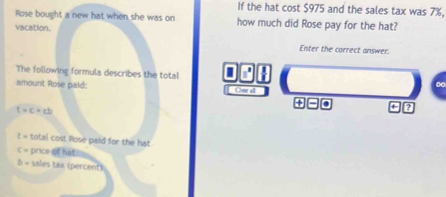 If the hat cost $975 and the sales tax was 7%, 
Rose bought a new hat when she was on how much did Rose pay for the hat? 
vacation. 
Enter the correct answer. 
The following formula describes the total I □^(□)  1/1  
Do 
amount Rose paid: Clear all 
+
t=c+cb
←
t= total cost Rose paid for the hat
c= price of hat
b- sales tax (percent)