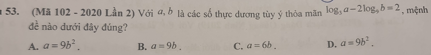 (Mã 102 - 2020 Lần 2) Với a, b là các số thực dương tùy ý thỏa mãn log _3a-2log _9b=2 , mệnh
đề nào dưới đây đúng?
A. a=9b^2. B. a=9b. C. a=6b. D. a=9b^2.