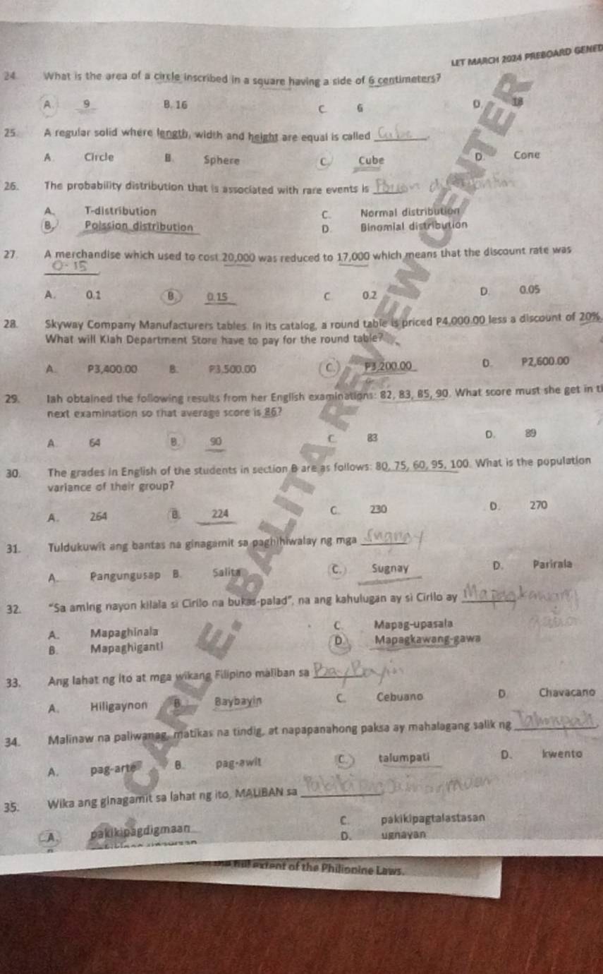 LET MARCH 2024 PREBOARD GENED
24. What is the area of a circle inscribed in a square having a side of 6 centimeters?
A.  9 B. 16
C 6
D.
25. A regular solid where length, width and height are equal is called_
C Cone
A. Circle B. Sphere Cube
D
26. The probability distribution that is associated with rare events is_
A、 T-distribution
C. Normal distribution
B Polssion distribution D. Binomial distribution
27. A merchandise which used to cost 20,000 was reduced to 17,000 which means that the discount rate was
0- 15
D.
A. 0.1 B 0.15 C. 0.2         0.05
28. Skyway Company Manufacturers tables. In its catalog, a round table is priced P4,000.00 less a discount of 20%.
What will Kiah Department Store have to pay for the round table?
A. P3,400.00 B. P3.500.00 C ) P3,200.00_ D. P2,600.00
29. Iah obtained the following results from her English examinations: 82, 83, 85, 90. What score must she get in t
next examination so that average score is 86?
A 64 B.  90
C. 83 D. 89
30. The grades in English of the students in section B are as follows: 80, 75, 60, 95, 100. What is the population
variance of their group?
A. 264 B. 224 C. 230 D. 270
31. Tuldukuwit ang bantas na ginagamit sa paghihiwalay ng mga_
C.)
A. Pangungusap B. Salita Sugnay D. Parirala
32. “Sa aming nayon kilala sì Cirilo na bukas-palad”, na ang kahulugan ay sì Cirllo ay_
C.
A. Mapaghinala Mapag-upasala
B. Mapaghiganti D Mapagkawang-gawa
33. Ang lahat ng ito at mga wikang Filipino maliban sa_
A. Hiligaynon B. Baybayin C. Cebuano D Chavacano
34. Malinaw na paliwanag, matikas na tindig, at napapanahong paksa ay mahalagang salik ng_
C)
A. pag-arte B. pag-awit talumpati D. kwento
35. Wika ang ginagamit sa lahat ng ito, MALIBAN sa_
C. pakikipagtalastasan
A pakikipagdigmaan
D. ugnayan
e hill extent of the Philionine Laws.