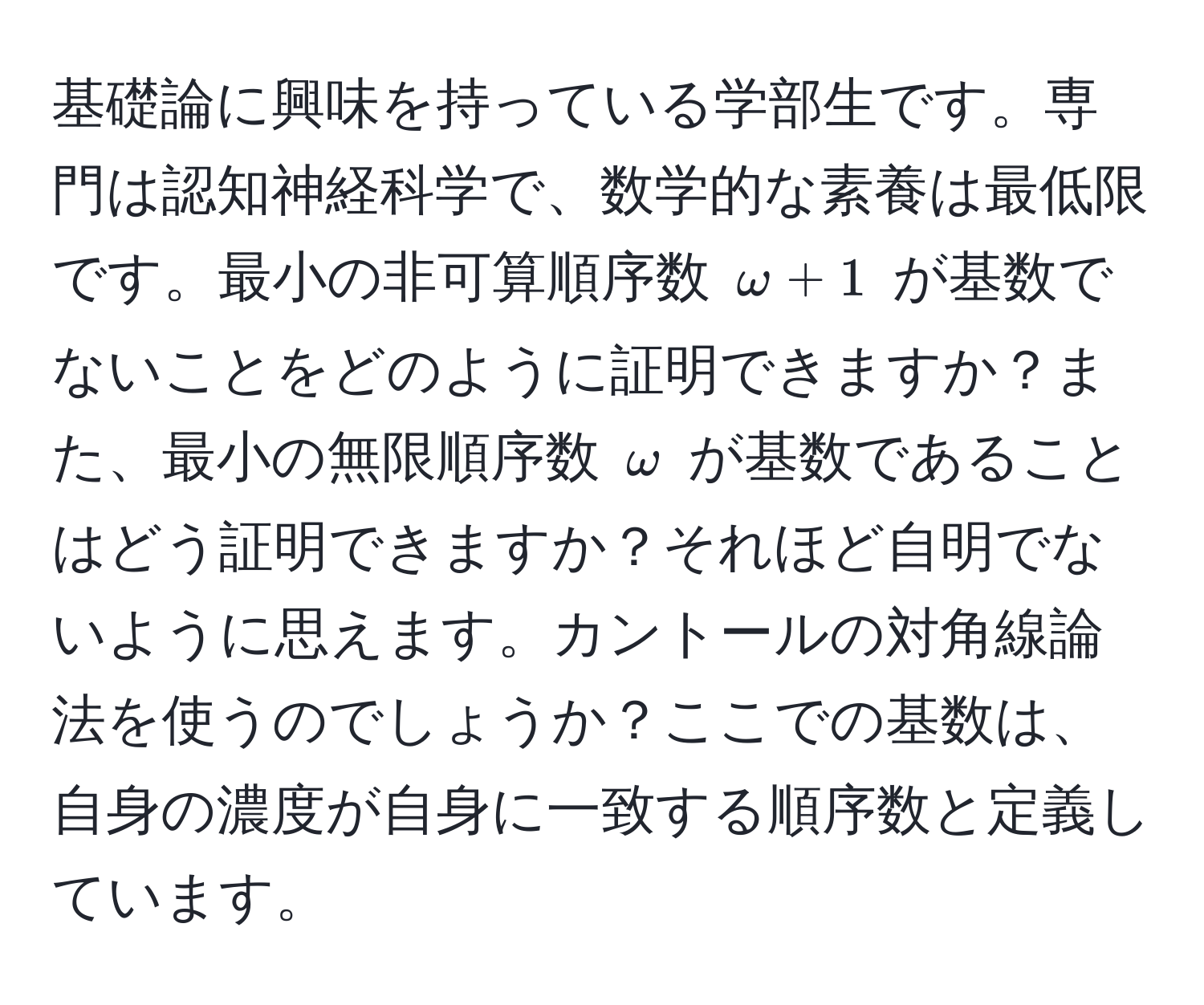 基礎論に興味を持っている学部生です。専門は認知神経科学で、数学的な素養は最低限です。最小の非可算順序数 $ω + 1$ が基数でないことをどのように証明できますか？また、最小の無限順序数 $ω$ が基数であることはどう証明できますか？それほど自明でないように思えます。カントールの対角線論法を使うのでしょうか？ここでの基数は、自身の濃度が自身に一致する順序数と定義しています。