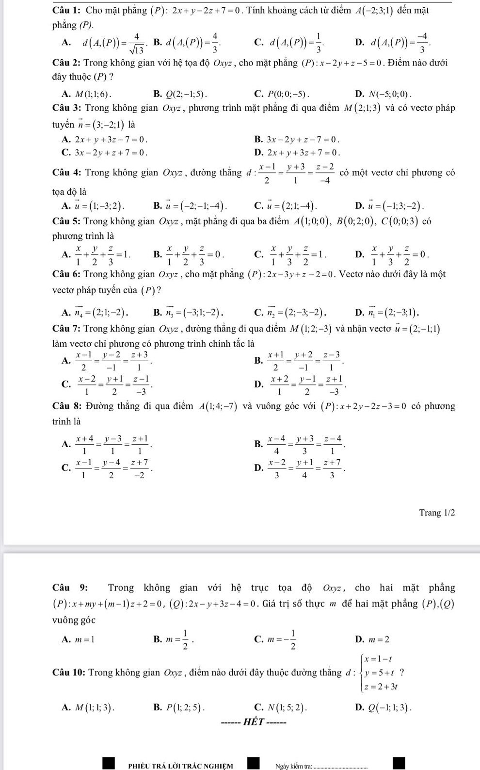 Cho mặt phẳng (P):2x+y-2z+7=0. Tính khoảng cách từ điểm A(-2;3;1) đến mặt
phẳng (P).
A. d(A,(P))= 4/sqrt(13)  B. d(A,(P))= 4/3 . C. d(A,(P))= 1/3 . D. d(A,(P))= (-4)/3 .
Câu 2: Trong không gian với hệ tọa độ Oxyz , cho mặt phẳng (P):x-2y+z-5=0. Điểm nào dưới
đây thuộc (P) ?
A. M(1;1;6). B. Q(2;-1;5). C. P(0;0;-5). D. N(-5;0;0).
Câu 3: Trong không gian Oxyz , phương trình mặt phẳng đi qua điểm M(2;1;3) và có vectơ pháp
tuyến vector n=(3;-2;1) là
A. 2x+y+3z-7=0. B. 3x-2y+z-7=0.
C. 3x-2y+z+7=0. D. 2x+y+3z+7=0.
Câu 4: Trong không gian Oxyz , đường thắng d : (x-1)/2 = (y+3)/1 = (z-2)/-4  có một vectơ chỉ phương có
tọa độ là
A. vector u=(1;-3;2). B. vector u=(-2;-1;-4). C. vector u=(2;1;-4). D. vector u=(-1;3;-2).
Câu 5: Trong không gian Oxyz , mặt phẳng đi qua ba điểm A(1;0;0),B(0;2;0),C(0;0;3) có
phương trình là
A.  x/1 + y/2 + z/3 =1. B.  x/1 + y/2 + z/3 =0. C.  x/1 + y/3 + z/2 =1. D.  x/1 + y/3 + z/2 =0.
Câu 6: Trong không gian Oxyz , cho mặt phẳng (P): 2x-3y+z-2=0. Vectơ nào dưới đây là một
vectơ pháp tuyến của (P)?
A. vector n_4=(2;1;-2). B. vector n_3=(-3;1;-2). C. vector n_2=(2;-3;-2). D. vector n_1=(2;-3;1).
Câu 7: Trong không gian Oxyz , đường thắng đi qua điểm M(1;2;-3) và nhận vectơ vector u=(2;-1;1)
làm vectơ chỉ phương có phương trình chính tắc là
A.  (x-1)/2 = (y-2)/-1 = (z+3)/1 .  (x+1)/2 = (y+2)/-1 = (z-3)/1 .
B.
C.  (x-2)/1 = (y+1)/2 = (z-1)/-3 .  (x+2)/1 = (y-1)/2 = (z+1)/-3 .
D.
Câu 8: Đường thẳng đi qua điểm A(1;4;-7) và vuông góc với (P):x+2y-2z-3=0 có phương
trình là
A.  (x+4)/1 = (y-3)/1 = (z+1)/1 .  (x-4)/4 = (y+3)/3 = (z-4)/1 .
B.
C.  (x-1)/1 = (y-4)/2 = (z+7)/-2 .  (x-2)/3 = (y+1)/4 = (z+7)/3 .
D.
Trang 1/2
Câu 9: Trong không gian với hệ trục tọa độ Oxyz, cho hai mặt phẳng
(P):x+my+(m-1)z+2=0 , (Q) :2x-y+3z-4=0. Giá trị số thực m để hai mặt phẳng (P),(Q)
vuông góc
A. m=1 B. m= 1/2 . C. m=- 1/2  D. m=2
Câu 10: Trong không gian Oxyz , điểm nào dưới đây thuộc đường thắng đ : beginarrayl x=1-t y=5+t z=2+3tendarray. ?
A. M(1;1;3). B. P(1;2;5). C. N(1;5;2). D. Q(-1;1;3).
_ Hhat ET _
phiêU trả lời trÁc nghiệm Ngày kiểm tra: