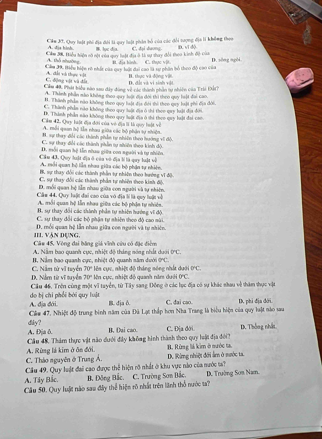 Quy luật phi địa đới là quy luật phân bố của các đối tượng địa lí không theo
A. đja hình. B. lục dja. C. đại dương. D. vĩ độ.
Câu 38. Biểu hiện rõ rệt của quy luật địa ô là sự thay đổi theo kinh độ của
A. thổ nhưỡng.
B. địa hình. C. thực vật. D. sông ngòi.
Câu 39. Biểu hiện rõ nhất của quy luật đai cao là sự phân bố theo độ cao của
A. đất và thực vật
B. thực và động vật.
C. động vật và đất. D. đất và vi sinh vật.
Câu 40. Phát biểu nào sau đây đúng về các thành phần tự nhiên của Trái Đất?
A. Thành phần nào không theo quy luật địa đới thì theo quy luật đai cao.
B. Thành phần nào không theo quy luật địa đới thì theo quy luật phi địa đới.
C. Thành phần nào không theo quy luật địa ô thì theo quy luật địa đới.
D. Thành phần nào không theo quy luật địa ô thì theo quy luật đai cao.
Câu 42. Quy luật địa đới của vỏ địa lí là quy luật về
A. mối quan hệ lẫn nhau giữa các bộ phận tự nhiện.
B. sự thay đổi các thành phần tự nhiên theo hướng vĩ độ.
C. sự thay đổi các thành phần tự nhiên theo kinh độ.
D. mối quan hệ lẫn nhau giữa con người và tự nhiên.
Câu 43. Quy luật địa ô của vỏ địa lí là quy luật về
A. mối quan hộ lẫn nhau giữa các bộ phận tự nhiên.
B. sự thay đổi các thành phần tự nhiên theo hướng vĩ độ.
C. sự thay đổi các thành phần tự nhiên theo kinh độ.
D. mối quan hệ lẫn nhau giữa con người và tự nhiên.
Câu 44. Quy luật đai cao của vỏ địa lí là quy luật về
A. mối quan hệ lẫn nhau giữa các bộ phận tự nhiên.
B. sự thay đổi các thành phần tự nhiên hướng vĩ độ.
C. sự thay đổi các bộ phận tự nhiên theo độ cao núi.
D. mối quan hệ lẫn nhau giữa con người và tự nhiên.
III. vẠN dụng.
Câu 45. Vòng đai băng giá vĩnh cửu có đặc điểm
A. Nằm bao quanh cực, nhiệt độ tháng nóng nhất dưới 0°C.
B. Nằm bao quanh cực, nhiệt độ quanh năm dưới 0°C.
C. Nằm từ vĩ tuyến 70° ên cực, nhiệt độ tháng nóng nhất dưới 0°C.
D. Nằm từ vĩ tuyến 70° ên cực, nhiệt độ quanh năm dưới 0°C.
Câu 46. Trên cùng một vĩ tuyến, từ Tây sang Đông ở các lục địa có sự khác nhau về thảm thực vật
do bị chi phối bởi quy luật
A. địa đới. B. địa ô. C. đai cao. D. phi địa đới.
Câu 47. Nhiệt độ trung bình năm của Đà Lạt thấp hơn Nha Trang là biểu hiện của quy luật nào sau
đây?
A. Địa ô. B. Đai cao. C. Địa đới.  D. Thống nhất.
Câu 48. Thảm thực vật nào dưới đây không hình thành theo quy luật địa đới?
A. Rừng lá kim ở ôn đới. B. Rừng lá kim ở nước ta.
C. Thảo nguyên ở Trung Á. D. Rừng nhiệt đới ẩm ở nước ta.
Câu 49. Quy luật đai cao được thể hiện rõ nhất ở khu vực nào của nước ta?
A. Tây Bắc. B. Đông Bắc.  C. Trường Sơn Bắc.  D. Trường Sơn Nam.
Câu 50. Quy luật nào sau đây thể hiện rõ nhất trên lãnh thổ nước ta?