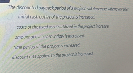 The discounted payback period of a project will decrease whenever the:
initial cash outlay of the project is increased.
costs of the fxed assets utilized in the project increase.
amount of each cash inflow is increased.
time period of the project is increased.
discount rate applied to the project is increased.