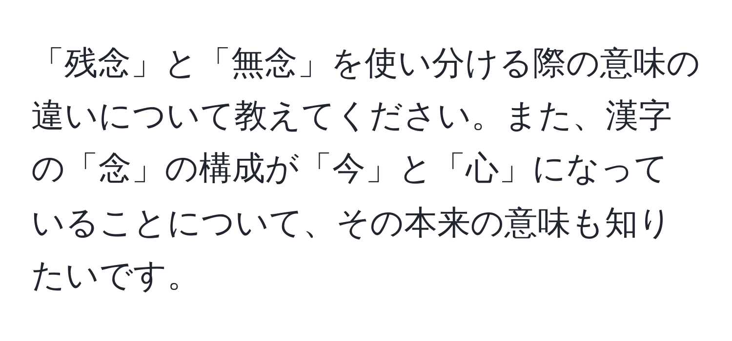 「残念」と「無念」を使い分ける際の意味の違いについて教えてください。また、漢字の「念」の構成が「今」と「心」になっていることについて、その本来の意味も知りたいです。