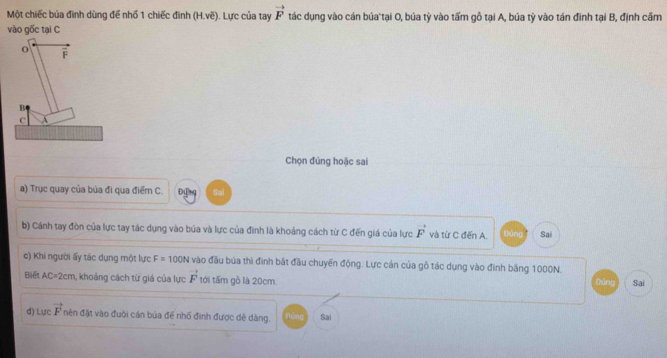 Một chiếc búa đinh dùng đế nhố 1 chiếc đinh (H.voverline e). Lực của tay vector F tác dụng vào cán búa tại O, búa tỳ vào tấm gồ tại A, búa tỳ vào tán đinh tại B, định cầm 
vào gốc tại C
o overline F
B 
A 
Chọn đúng hoặc sai 
a) Trục quay của búa đi qua điểm C. Đứng Sai 
b) Cánh tay đòn của lực tay tác dụng vào búa và lực của đinh là khoảng cách từ C đến giá của lực vector F và từ C đến A. Đứng Sai 
c) Khi người ấy tác dụng một lực F=100N vào đầu búa thì đinh bắt đầu chuyến động. Lực cản của gô tác dụng vào đinh băng 1000N. 
Biết AC=2cm , khoảng cách từ giá của lực vector F tới tấm gô là 20cm. Đứng Sai 
d) Lực vector F nên đặt vào đuôi cán búa đế nhổ đình được dê dàng. Núng Sai