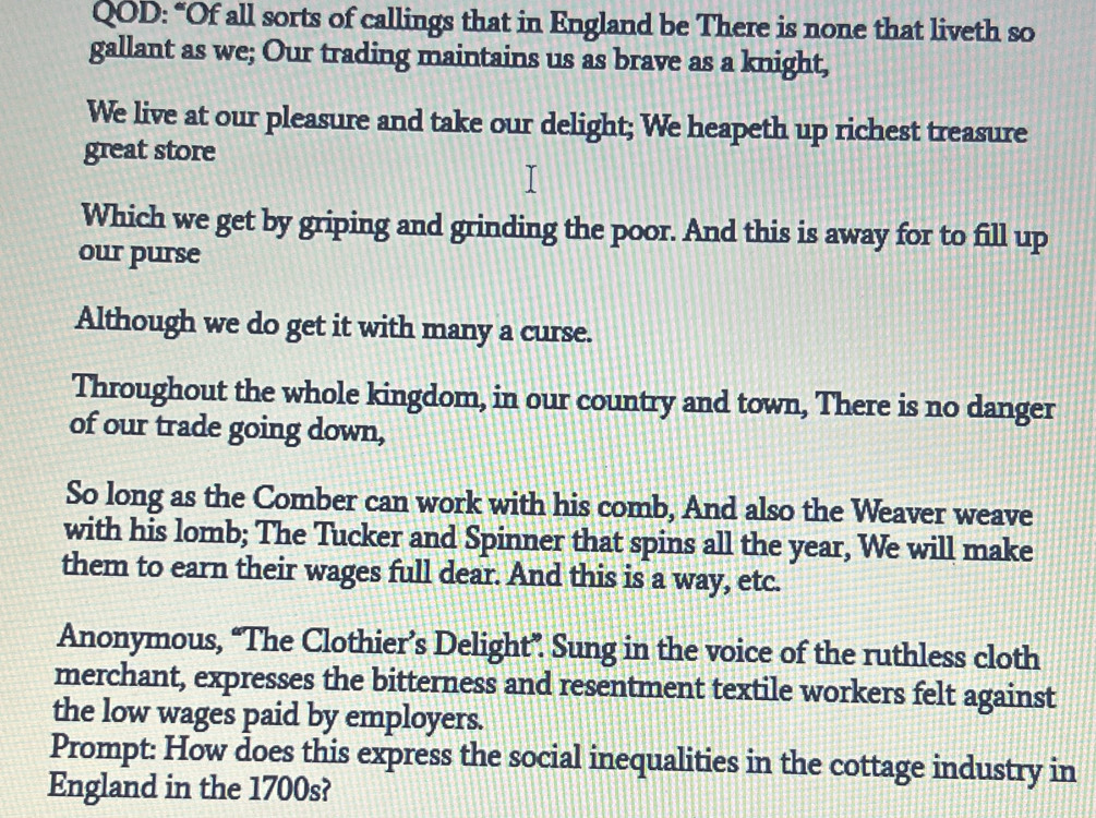 QOD: “Of all sorts of callings that in England be There is none that liveth so 
gallant as we; Our trading maintains us as brave as a knight, 
We live at our pleasure and take our delight; We heapeth up richest treasure 
great store 
Which we get by griping and grinding the poor. And this is away for to fill up 
our purse 
Although we do get it with many a curse. 
Throughout the whole kingdom, in our country and town, There is no danger 
of our trade going down, 
So long as the Comber can work with his comb, And also the Weaver weave 
with his lomb; The Tucker and Spinner that spins all the year, We will make 
them to earn their wages full dear. And this is a way, etc. 
Anonymous, “The Clothier’s Delight”. Sung in the voice of the ruthless cloth 
merchant, expresses the bitterness and resentment textile workers felt against 
the low wages paid by employers. 
Prompt: How does this express the social inequalities in the cottage industry in 
England in the 1700s?