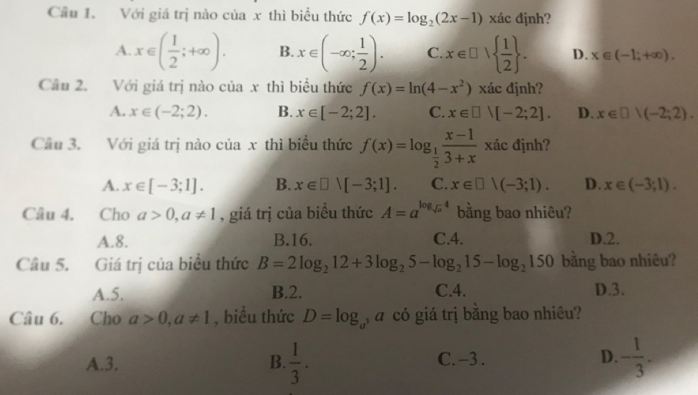 Cầu 1. Với giá trị nào của x thì biểu thức f(x)=log _2(2x-1) xác định?
A. x∈ ( 1/2 ;+∈fty ). B. x∈ (-∈fty ; 1/2 ). C. x∈ □ |  1/2 . D. x∈ (-1;+∈fty ). 
Cầu 2. Với giá trị nào của x thì biểu thức f(x)=ln (4-x^2) xác định?
A. x∈ (-2;2). B. x∈ [-2;2]. C. x∈ □ vee [-2;2]. D. x∈ □ )(-2;2). 
Câu 3. Với giá trị nào của x thì biểu thức f(x)=log _ 1/2  (x-1)/3+x  xác định?
A. x∈ [-3;1]. B. x∈ □ vee [-3;1]. C. x∈ □ |(-3;1). D. x∈ (-3;1). 
Câu 4. Cho a>0, a!= 1 , giá trị của biểu thức A=a^(log _sqrt(a))4 bằng bao nhiêu?
A. 8. B. 16. C. 4. D. 2.
Câu 5. Giá trị của biểu thức B=2log _212+3log _25-log _215-log _2150 bằng bao nhiêu?
A. 5. B. 2. C. 4. D. 3.
Câu 6. Cho a>0, a!= 1 , biểu thức D=log _a , a có giá trị bằng bao nhiêu?
A. 3. B.  1/3 . C. -3. D. - 1/3 .