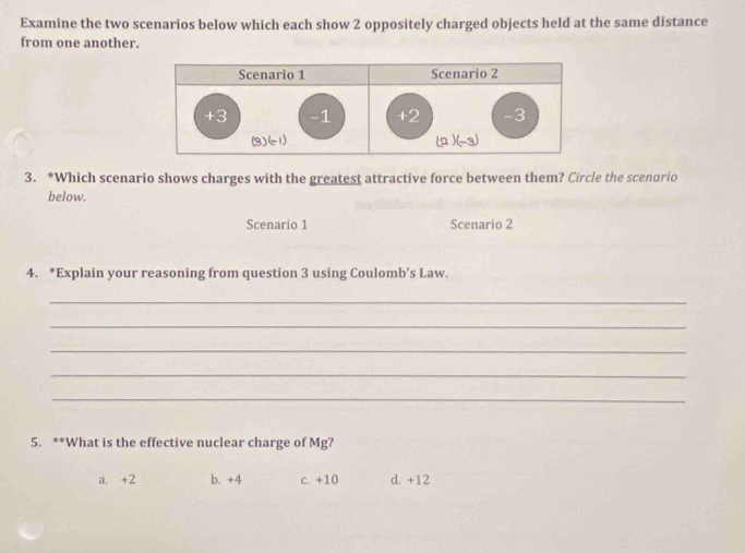 Examine the two scenarios below which each show 2 oppositely charged objects held at the same distance
from one another.
3. *Which scenario shows charges with the greatest attractive force between them? Circle the scenario
below.
Scenario 1 Scenario 2
4. *Explain your reasoning from question 3 using Coulomb’s Law.
_
_
_
_
_
5. **What is the effective nuclear charge of Mg?
a. +2 b. +4 c. +10 d. +12