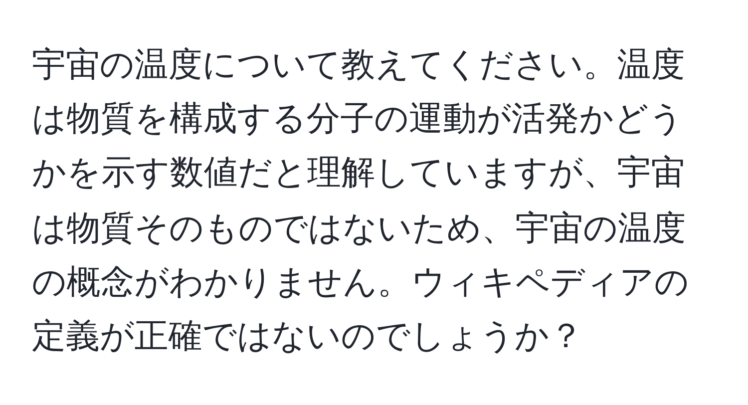 宇宙の温度について教えてください。温度は物質を構成する分子の運動が活発かどうかを示す数値だと理解していますが、宇宙は物質そのものではないため、宇宙の温度の概念がわかりません。ウィキペディアの定義が正確ではないのでしょうか？