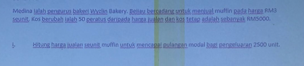 Medina Ialah pengurus bakeri Wyzlin Bakery. Beliau bercadang untuk meniual muffin pada harga AM3
seunit. Kos berubah Ialah 50 peratus daripada harga jualan dan kos tetap adalah sebanyak RM5000. 
Hitung harga jualan seunit muffin untyk mencapal pulangan modal bagi pengeluaran 2500 unit.