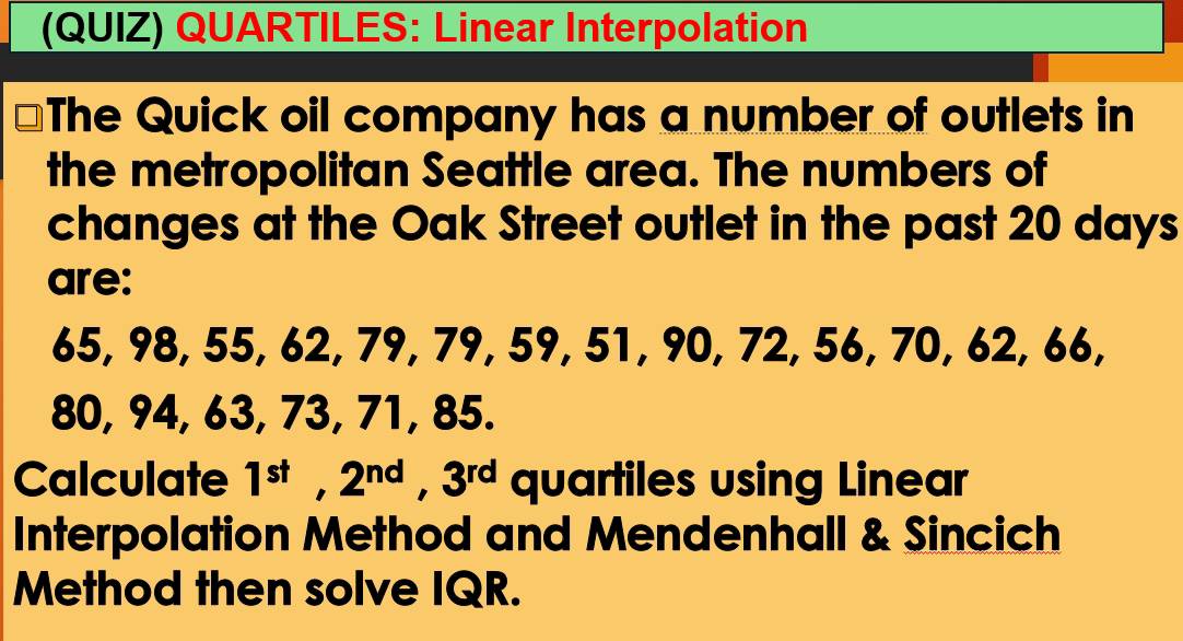 (QUIZ) QUARTILES: Linear Interpolation 
The Quick oil company has a number of outlets in 
the metropolitan Seattle area. The numbers of 
changes at the Oak Street outlet in the past 20 days
are:
65, 98, 55, 62, 79, 79, 59, 51, 90, 72, 56, 70, 62, 66,
80, 94, 63, 73, 71, 85. 
Calculate 1^(st), 2^(nd), 3^(rd) quartiles using Linear 
Interpolation Method and Mendenhall & Sincich 
Method then solve IQR.